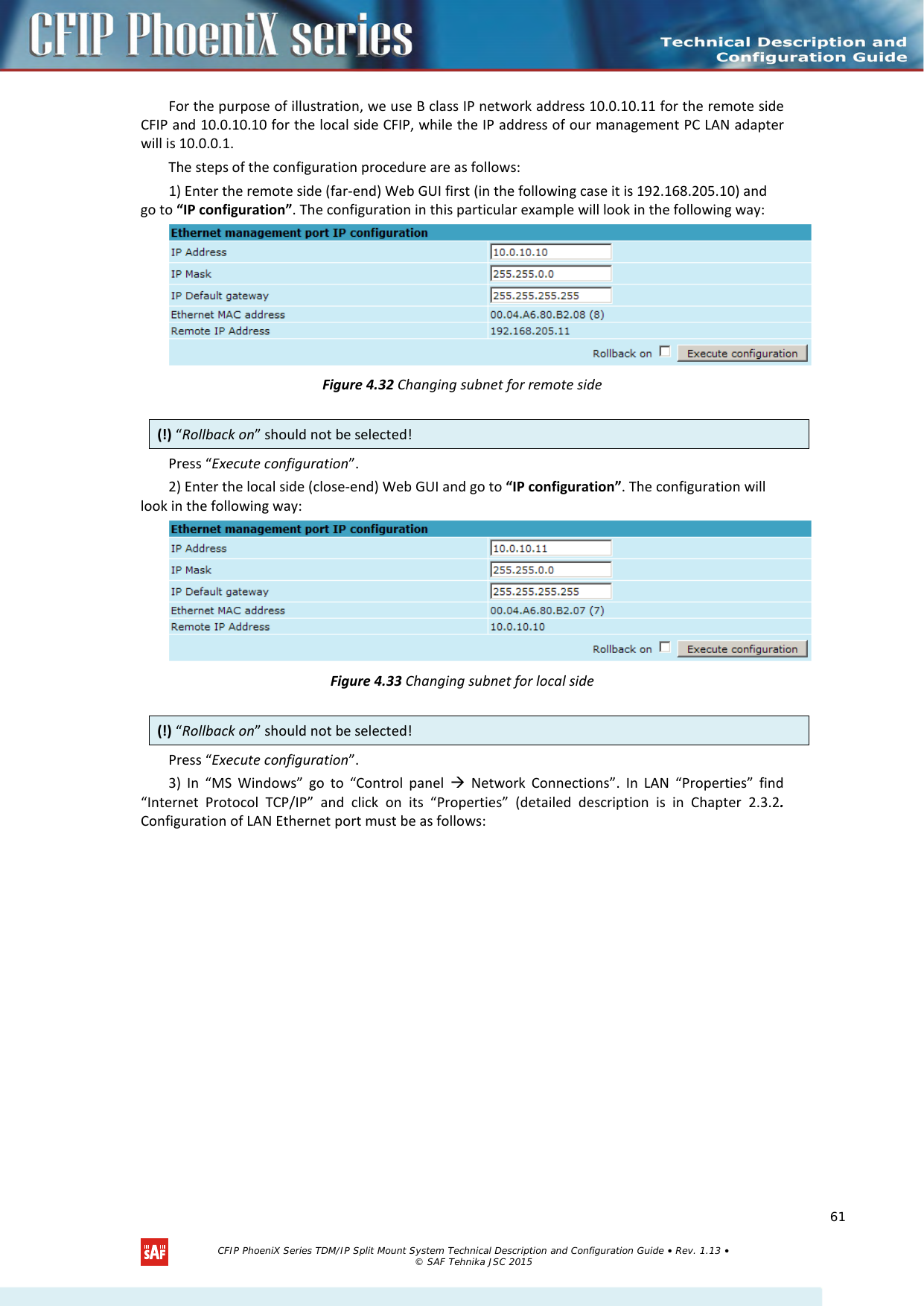    For the purpose of illustration, we use B class IP network address 10.0.10.11 for the remote side CFIP and 10.0.10.10 for the local side CFIP, while the IP address of our management PC LAN adapter will is 10.0.0.1. The steps of the configuration procedure are as follows: 1) Enter the remote side (far-end) Web GUI first (in the following case it is 192.168.205.10) and go to “IP configuration”. The configuration in this particular example will look in the following way:  Figure 4.32 Changing subnet for remote side Press “Execute configuration”. 2) Enter the local side (close-end) Web GUI and go to “IP configuration”. The configuration will look in the following way:  Figure 4.33 Changing subnet for local side Press “Execute configuration”. 3) In “MS Windows” go to “Control panel  Network Connections”. In LAN “Properties” find “Internet Protocol TCP/IP” and click on its “Properties” (detailed description is in Chapter  2.3.2. Configuration of LAN Ethernet port must be as follows: (!) “Rollback on” should not be selected! (!) “Rollback on” should not be selected!   CFIP PhoeniX Series TDM/IP Split Mount System Technical Description and Configuration Guide • Rev. 1.13 • © SAF Tehnika JSC 2015   61 