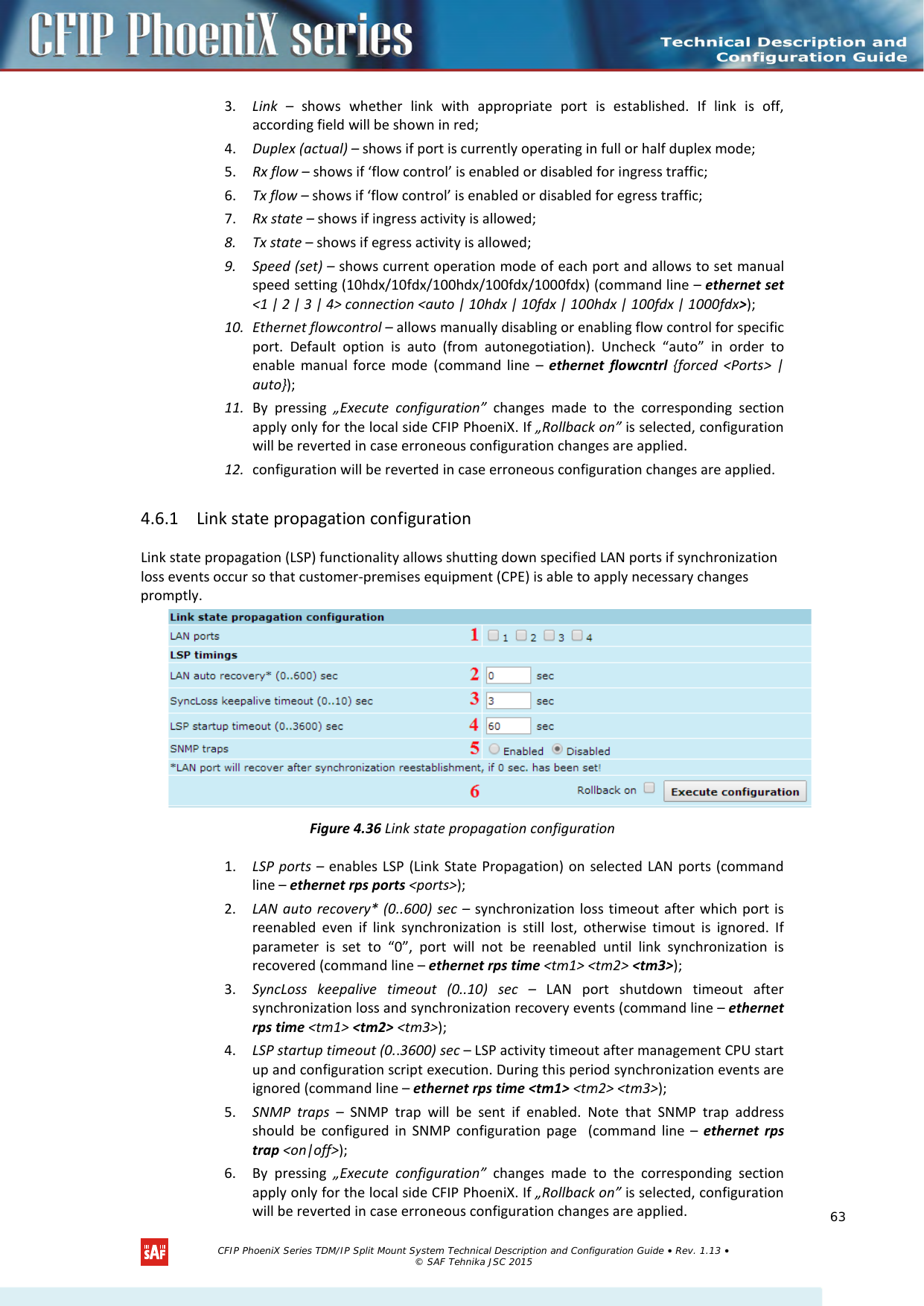    3. Link  –  shows whether link with appropriate port is established. If link is off, according field will be shown in red; 4. Duplex (actual) – shows if port is currently operating in full or half duplex mode;  5. Rx flow – shows if ‘flow control’ is enabled or disabled for ingress traffic; 6. Tx flow – shows if ‘flow control’ is enabled or disabled for egress traffic; 7. Rx state – shows if ingress activity is allowed; 8. Tx state – shows if egress activity is allowed;  9. Speed (set) – shows current operation mode of each port and allows to set manual speed setting (10hdx/10fdx/100hdx/100fdx/1000fdx) (command line – ethernet set &lt;1 | 2 | 3 | 4&gt; connection &lt;auto | 10hdx | 10fdx | 100hdx | 100fdx | 1000fdx&gt;); 10. Ethernet flowcontrol – allows manually disabling or enabling flow control for specific port. Default option is auto (from autonegotiation). Uncheck “auto” in order to enable manual force mode (command line –  ethernet flowcntrl {forced &lt;Ports&gt; | auto}); 11. By pressing „Execute configuration” changes made to the corresponding section apply only for the local side CFIP PhoeniX. If „Rollback on” is selected, configuration will be reverted in case erroneous configuration changes are applied. 12. configuration will be reverted in case erroneous configuration changes are applied. 4.6.1 Link state propagation configuration Link state propagation (LSP) functionality allows shutting down specified LAN ports if synchronization loss events occur so that customer-premises equipment (CPE) is able to apply necessary changes promptly.  Figure 4.36 Link state propagation configuration 1. LSP ports – enables LSP (Link State Propagation) on selected LAN ports (command line – ethernet rps ports &lt;ports&gt;); 2. LAN auto recovery* (0..600) sec – synchronization loss timeout after which port is reenabled even if link synchronization is still lost, otherwise timout is ignored. If parameter is set to “0”, port will not be reenabled until link synchronization is recovered (command line – ethernet rps time &lt;tm1&gt; &lt;tm2&gt; &lt;tm3&gt;); 3. SyncLoss keepalive timeout (0..10) sec – LAN port shutdown timeout after synchronization loss and synchronization recovery events (command line – ethernet rps time &lt;tm1&gt; &lt;tm2&gt; &lt;tm3&gt;); 4. LSP startup timeout (0..3600) sec – LSP activity timeout after management CPU start up and configuration script execution. During this period synchronization events are ignored (command line – ethernet rps time &lt;tm1&gt; &lt;tm2&gt; &lt;tm3&gt;); 5. SNMP  traps – SNMP trap will be sent if enabled. Note that SNMP trap address should be configured in SNMP configuration page  (command line –  ethernet rps trap &lt;on|off&gt;); 6. By pressing „Execute configuration” changes made to the corresponding section apply only for the local side CFIP PhoeniX. If „Rollback on” is selected, configuration will be reverted in case erroneous configuration changes are applied.   CFIP PhoeniX Series TDM/IP Split Mount System Technical Description and Configuration Guide • Rev. 1.13 • © SAF Tehnika JSC 2015   63 