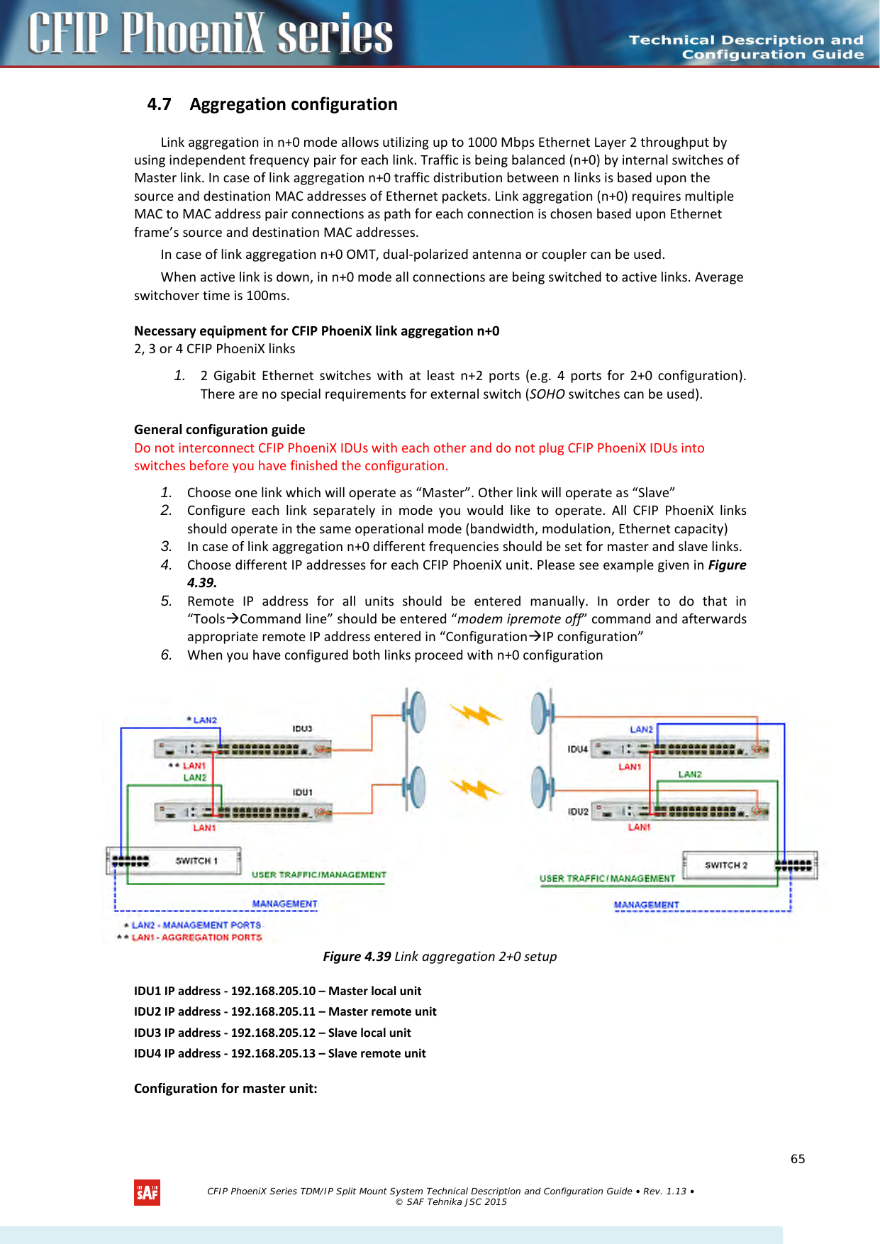    4.7 Aggregation configuration Link aggregation in n+0 mode allows utilizing up to 1000 Mbps Ethernet Layer 2 throughput by using independent frequency pair for each link. Traffic is being balanced (n+0) by internal switches of Master link. In case of link aggregation n+0 traffic distribution between n links is based upon the source and destination MAC addresses of Ethernet packets. Link aggregation (n+0) requires multiple MAC to MAC address pair connections as path for each connection is chosen based upon Ethernet frame’s source and destination MAC addresses. In case of link aggregation n+0 OMT, dual-polarized antenna or coupler can be used. When active link is down, in n+0 mode all connections are being switched to active links. Average switchover time is 100ms. Necessary equipment for CFIP PhoeniX link aggregation n+0 2, 3 or 4 CFIP PhoeniX links 1. 2 Gigabit Ethernet switches with at least n+2 ports (e.g. 4 ports for 2+0 configuration). There are no special requirements for external switch (SOHO switches can be used).  General configuration guide Do not interconnect CFIP PhoeniX IDUs with each other and do not plug CFIP PhoeniX IDUs into switches before you have finished the configuration.  1. Choose one link which will operate as “Master”. Other link will operate as “Slave” 2. Configure each link separately in mode you would like to operate. All CFIP PhoeniX links should operate in the same operational mode (bandwidth, modulation, Ethernet capacity) 3. In case of link aggregation n+0 different frequencies should be set for master and slave links. 4. Choose different IP addresses for each CFIP PhoeniX unit. Please see example given in Figure 4.39. 5. Remote IP address for all units should be entered manually. In order to do that in “ToolsCommand line” should be entered “modem ipremote off” command and afterwards appropriate remote IP address entered in “ConfigurationIP configuration” 6. When you have configured both links proceed with n+0 configuration  Figure 4.39 Link aggregation 2+0 setup IDU1 IP address - 192.168.205.10 – Master local unit IDU2 IP address - 192.168.205.11 – Master remote unit IDU3 IP address - 192.168.205.12 – Slave local unit   IDU4 IP address - 192.168.205.13 – Slave remote unit Configuration for master unit:   CFIP PhoeniX Series TDM/IP Split Mount System Technical Description and Configuration Guide • Rev. 1.13 • © SAF Tehnika JSC 2015   65 