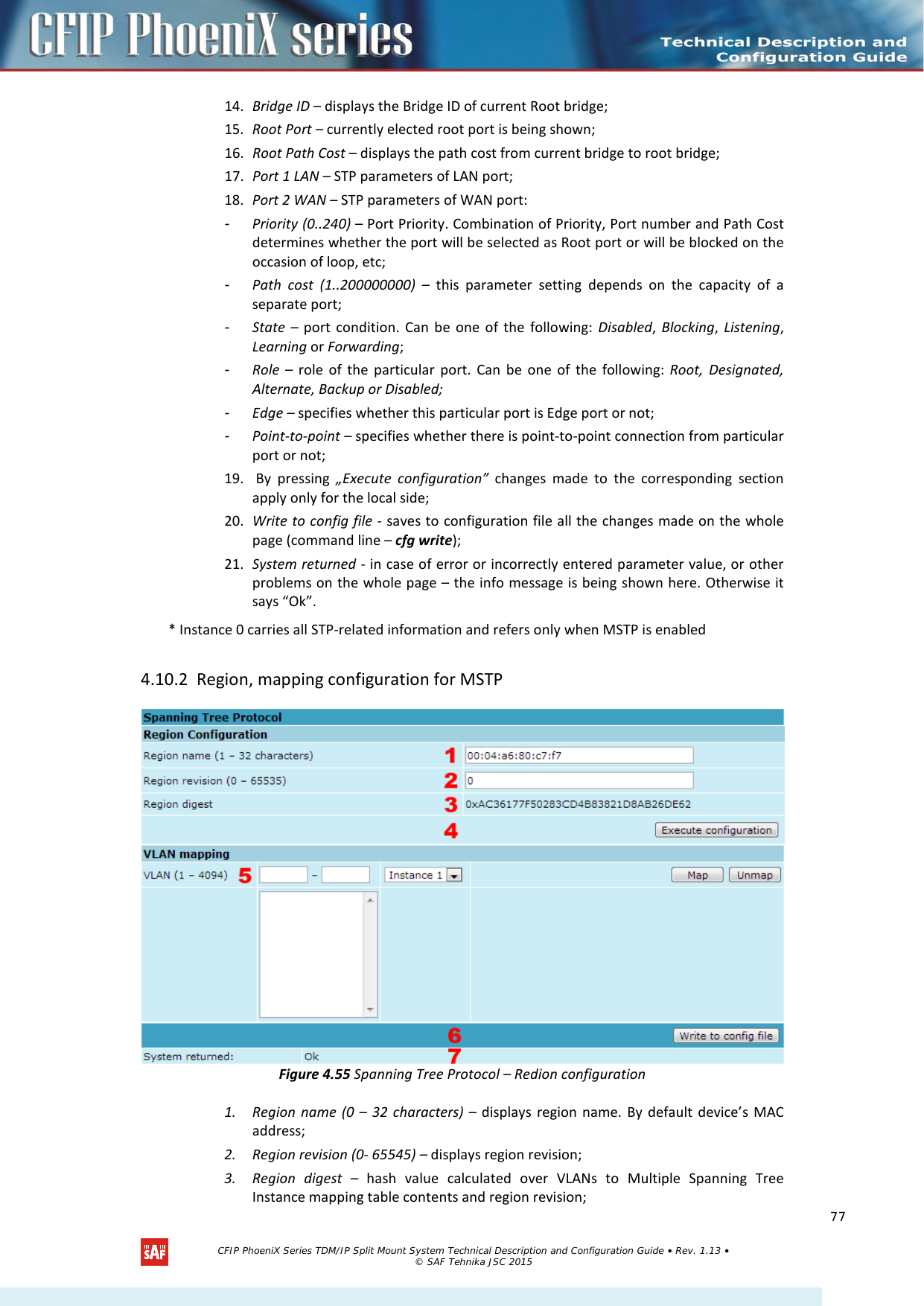    14. Bridge ID – displays the Bridge ID of current Root bridge; 15. Root Port – currently elected root port is being shown; 16. Root Path Cost – displays the path cost from current bridge to root bridge; 17. Port 1 LAN – STP parameters of LAN port; 18. Port 2 WAN – STP parameters of WAN port: -  Priority (0..240) – Port Priority. Combination of Priority, Port number and Path Cost determines whether the port will be selected as Root port or will be blocked on the occasion of loop, etc; -  Path cost (1..200000000) –  this parameter setting depends on the capacity of a separate port; -  State  –  port condition. Can be one of the following: Disabled,  Blocking,  Listening, Learning or Forwarding; -  Role  –  role of the particular port. Can be one of the following: Root, Designated, Alternate, Backup or Disabled; -  Edge – specifies whether this particular port is Edge port or not; -  Point-to-point – specifies whether there is point-to-point connection from particular port or not; 19.  By pressing „Execute configuration” changes made to the corresponding section apply only for the local side; 20. Write to config file - saves to configuration file all the changes made on the whole page (command line – cfg write); 21. System returned - in case of error or incorrectly entered parameter value, or other problems on the whole page – the info message is being shown here. Otherwise it says “Ok”. * Instance 0 carries all STP-related information and refers only when MSTP is enabled 4.10.2 Region, mapping configuration for MSTP  Figure 4.55 Spanning Tree Protocol – Redion configuration 1. Region name (0 –  32 characters) – displays region name. By default device’s MAC address; 2. Region revision (0- 65545) – displays region revision; 3. Region digest –  hash value calculated over VLANs to Multiple Spanning Tree Instance mapping table contents and region revision;   CFIP PhoeniX Series TDM/IP Split Mount System Technical Description and Configuration Guide • Rev. 1.13 • © SAF Tehnika JSC 2015   77 