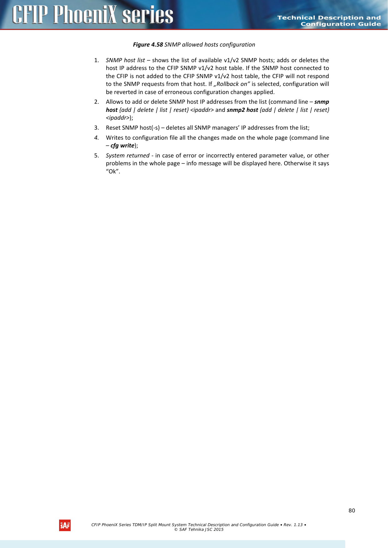    Figure 4.58 SNMP allowed hosts configuration 1. SNMP host list – shows the list of available v1/v2 SNMP hosts; adds or deletes the host IP address to the CFIP SNMP v1/v2 host table. If the SNMP host connected to the CFIP is not added to the CFIP SNMP v1/v2 host table, the CFIP will not respond to the SNMP requests from that host. If „Rollback on” is selected, configuration will be reverted in case of erroneous configuration changes applied.  2. Allows to add or delete SNMP host IP addresses from the list (command line – snmp host {add | delete | list | reset} &lt;ipaddr&gt; and snmp2 host {add | delete | list | reset} &lt;ipaddr&gt;); 3. Reset SNMP host(-s) – deletes all SNMP managers’ IP addresses from the list;  4. Writes to configuration file all the changes made on the whole page (command line – cfg write); 5. System returned - in case of error or incorrectly entered parameter value, or other problems in the whole page – info message will be displayed here. Otherwise it says “Ok”.    CFIP PhoeniX Series TDM/IP Split Mount System Technical Description and Configuration Guide • Rev. 1.13 • © SAF Tehnika JSC 2015   80 