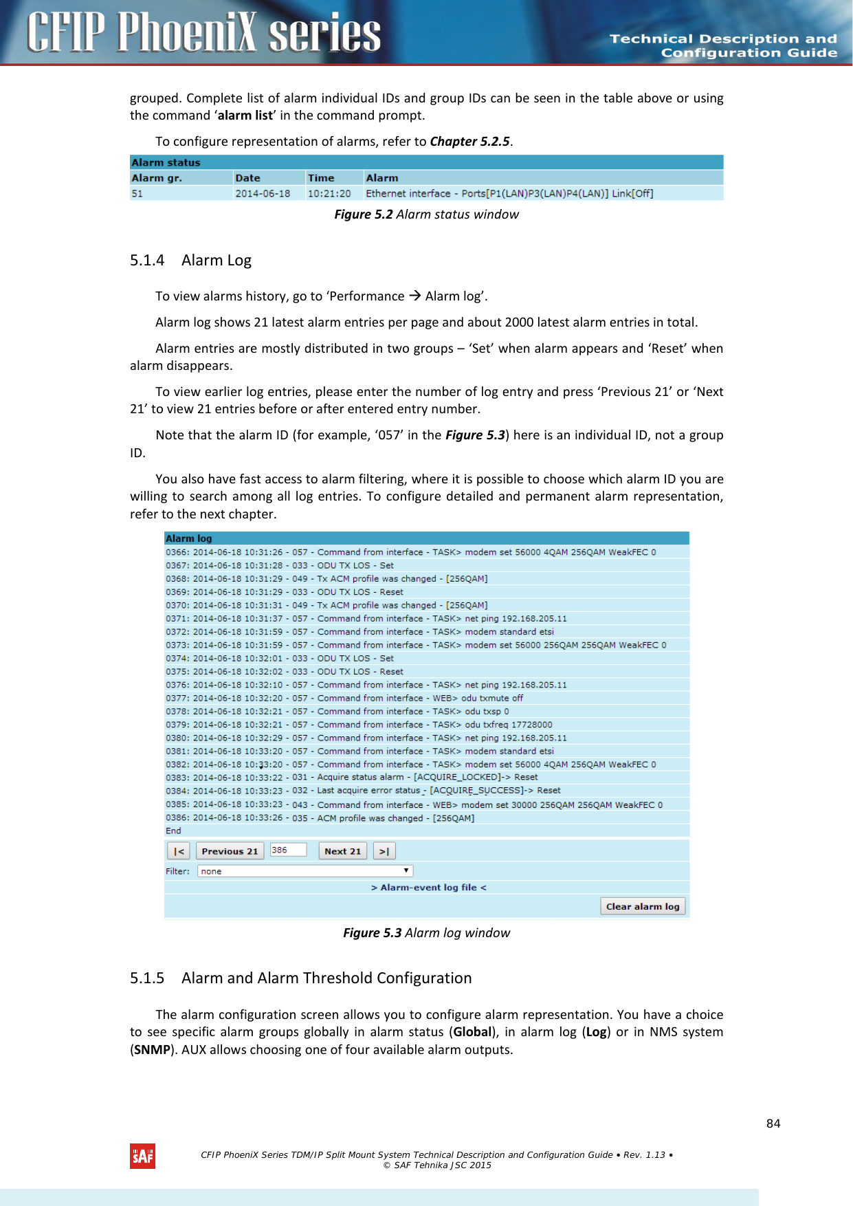   grouped. Complete list of alarm individual IDs and group IDs can be seen in the table above or using the command ‘alarm list’ in the command prompt. To configure representation of alarms, refer to Chapter 5.2.5.  Figure 5.2 Alarm status window 5.1.4 Alarm Log To view alarms history, go to ‘Performance  Alarm log’. Alarm log shows 21 latest alarm entries per page and about 2000 latest alarm entries in total. Alarm entries are mostly distributed in two groups – ‘Set’ when alarm appears and ‘Reset’ when alarm disappears. To view earlier log entries, please enter the number of log entry and press ‘Previous 21’ or ‘Next 21’ to view 21 entries before or after entered entry number. Note that the alarm ID (for example, ‘057’ in the Figure 5.3) here is an individual ID, not a group ID. You also have fast access to alarm filtering, where it is possible to choose which alarm ID you are willing to search among all log entries. To configure detailed and permanent alarm representation, refer to the next chapter.  Figure 5.3 Alarm log window 5.1.5 Alarm and Alarm Threshold Configuration The alarm configuration screen allows you to configure alarm representation. You have a choice to see specific alarm groups globally in alarm status (Global), in alarm log (Log) or in NMS system (SNMP). AUX allows choosing one of four available alarm outputs.   CFIP PhoeniX Series TDM/IP Split Mount System Technical Description and Configuration Guide • Rev. 1.13 • © SAF Tehnika JSC 2015   84 