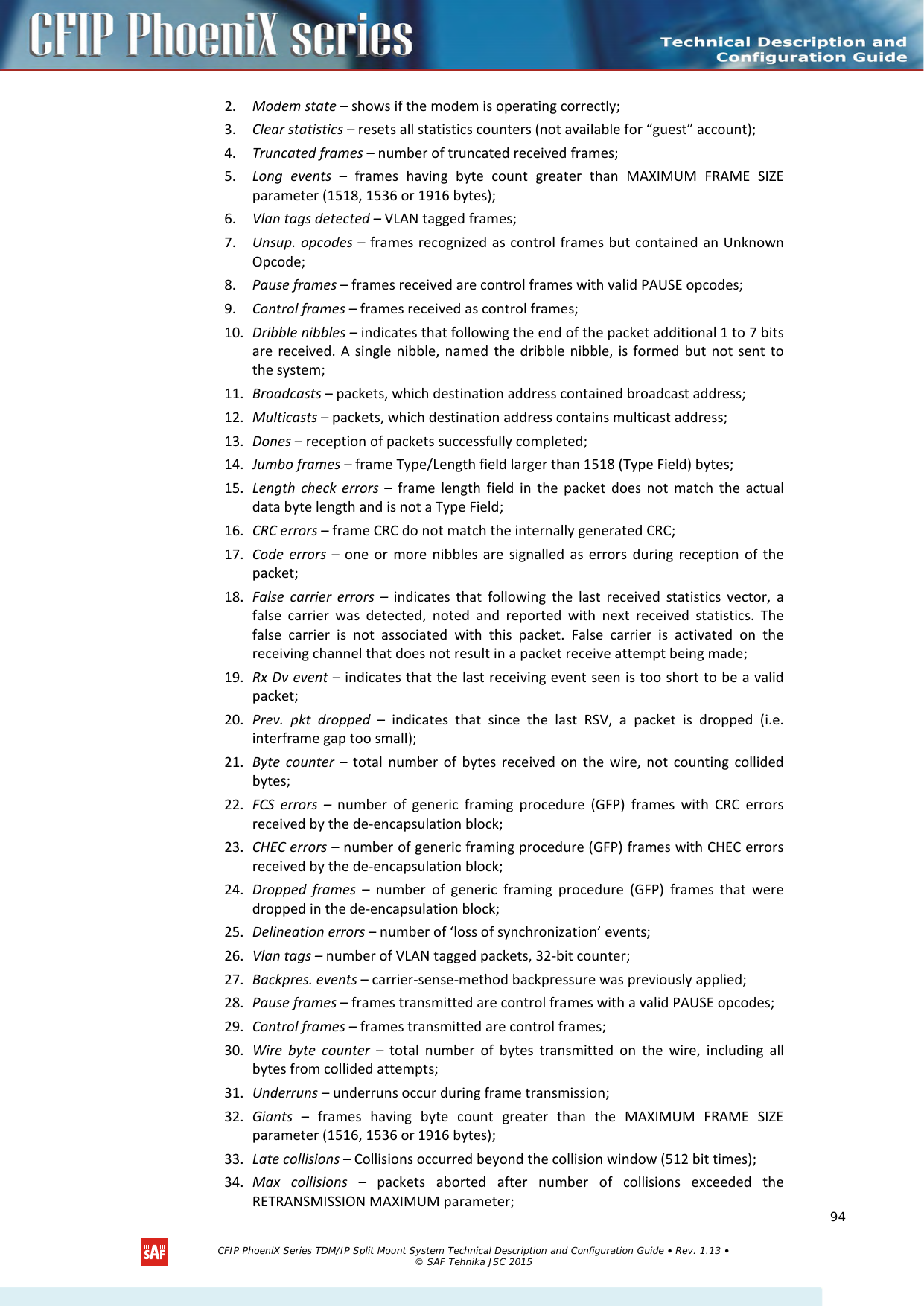    2. Modem state – shows if the modem is operating correctly; 3. Clear statistics – resets all statistics counters (not available for “guest” account); 4. Truncated frames – number of truncated received frames; 5. Long events –  frames having byte count greater than MAXIMUM FRAME SIZE parameter (1518, 1536 or 1916 bytes); 6. Vlan tags detected – VLAN tagged frames; 7. Unsup. opcodes – frames recognized as control frames but contained an Unknown Opcode; 8. Pause frames – frames received are control frames with valid PAUSE opcodes; 9. Control frames – frames received as control frames; 10. Dribble nibbles – indicates that following the end of the packet additional 1 to 7 bits are received. A single nibble, named the dribble nibble, is formed but not sent to the system; 11. Broadcasts – packets, which destination address contained broadcast address; 12. Multicasts – packets, which destination address contains multicast address; 13. Dones – reception of packets successfully completed; 14. Jumbo frames – frame Type/Length field larger than 1518 (Type Field) bytes; 15. Length check errors –  frame length field in the packet does not match the actual data byte length and is not a Type Field; 16. CRC errors – frame CRC do not match the internally generated CRC; 17. Code errors – one or more nibbles are signalled as errors during reception of the packet; 18. False carrier errors – indicates that following the last received statistics vector, a false carrier was detected, noted and reported with next received  statistics. The false carrier is not associated with this packet. False carrier is activated on the receiving channel that does not result in a packet receive attempt being made; 19. Rx Dv event – indicates that the last receiving event seen is too short to be a valid packet; 20. Prev. pkt dropped  –  indicates that since the last RSV, a packet is dropped (i.e. interframe gap too small); 21. Byte counter –  total number of bytes received on the wire, not counting collided bytes; 22. FCS errors – number of generic framing procedure (GFP) frames with CRC errors received by the de-encapsulation block; 23. CHEC errors – number of generic framing procedure (GFP) frames with CHEC errors received by the de-encapsulation block; 24. Dropped frames – number of generic framing procedure (GFP) frames that were dropped in the de-encapsulation block; 25. Delineation errors – number of ‘loss of synchronization’ events; 26. Vlan tags – number of VLAN tagged packets, 32-bit counter; 27. Backpres. events – carrier-sense-method backpressure was previously applied; 28. Pause frames – frames transmitted are control frames with a valid PAUSE opcodes; 29. Control frames – frames transmitted are control frames; 30. Wire byte counter – total number of bytes transmitted on the wire, including all bytes from collided attempts; 31. Underruns – underruns occur during frame transmission; 32. Giants – frames having byte count greater than the  MAXIMUM FRAME SIZE parameter (1516, 1536 or 1916 bytes); 33. Late collisions – Collisions occurred beyond the collision window (512 bit times); 34. Max collisions  – packets aborted after number of collisions exceeded the RETRANSMISSION MAXIMUM parameter;   CFIP PhoeniX Series TDM/IP Split Mount System Technical Description and Configuration Guide • Rev. 1.13 • © SAF Tehnika JSC 2015   94 