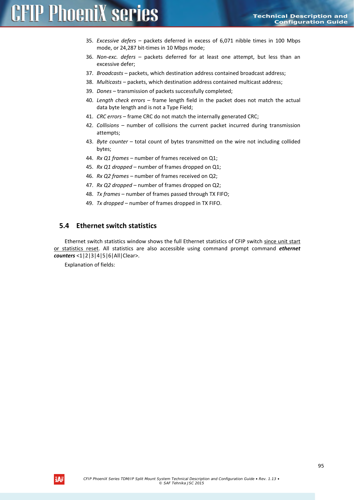    35. Excessive defers  –  packets deferred in excess of 6,071 nibble times in 100 Mbps mode, or 24,287 bit-times in 10 Mbps mode; 36. Non-exc. defers – packets deferred for at least one attempt, but less than an excessive defer; 37. Broadcasts – packets, which destination address contained broadcast address; 38. Multicasts – packets, which destination address contained multicast address; 39. Dones – transmission of packets successfully completed; 40. Length check errors –  frame length field in the packet does not match the actual data byte length and is not a Type Field; 41. CRC errors – frame CRC do not match the internally generated CRC; 42. Collisions –  number of collisions the current packet incurred during transmission attempts; 43. Byte counter – total count of bytes transmitted on the wire not including collided bytes; 44. Rx Q1 frames – number of frames received on Q1; 45. Rx Q1 dropped – number of frames dropped on Q1; 46. Rx Q2 frames – number of frames received on Q2; 47. Rx Q2 dropped – number of frames dropped on Q2; 48. Tx frames – number of frames passed through TX FIFO; 49. Tx dropped – number of frames dropped in TX FIFO. 5.4 Ethernet switch statistics Ethernet switch statistics window shows the full Ethernet statistics of CFIP switch since unit start or statistics reset. All statistics are also accessible using command prompt command ethernet counters &lt;1|2|3|4|5|6|All|Clear&gt;. Explanation of fields:   CFIP PhoeniX Series TDM/IP Split Mount System Technical Description and Configuration Guide • Rev. 1.13 • © SAF Tehnika JSC 2015   95 