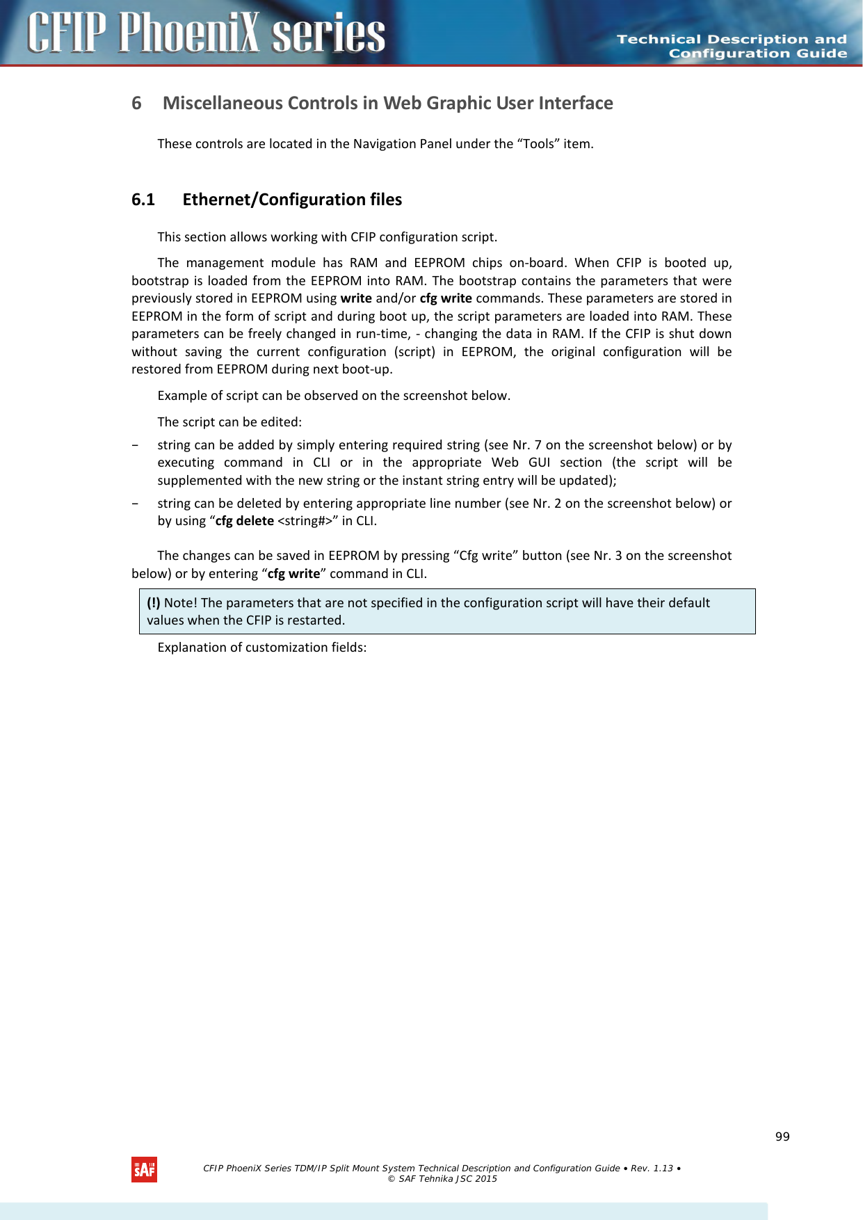    6 Miscellaneous Controls in Web Graphic User Interface  These controls are located in the Navigation Panel under the “Tools” item. 6.1 Ethernet/Configuration files This section allows working with CFIP configuration script.  The management module has RAM and EEPROM chips  on-board. When CFIP is booted up, bootstrap is loaded from the EEPROM into RAM. The bootstrap contains the parameters that were previously stored in EEPROM using write and/or cfg write commands. These parameters are stored in EEPROM in the form of script and during boot up, the script parameters are loaded into RAM. These parameters can be freely changed in run-time, - changing the data in RAM. If the CFIP is shut down without saving the current configuration (script) in EEPROM, the original configuration will be restored from EEPROM during next boot-up.  Example of script can be observed on the screenshot below. The script can be edited:  – string can be added by simply entering required string (see Nr. 7 on the screenshot below) or by executing command in CLI or in the appropriate Web GUI section (the script will be supplemented with the new string or the instant string entry will be updated); – string can be deleted by entering appropriate line number (see Nr. 2 on the screenshot below) or by using “cfg delete &lt;string#&gt;” in CLI. The changes can be saved in EEPROM by pressing “Cfg write” button (see Nr. 3 on the screenshot below) or by entering “cfg write” command in CLI. Explanation of customization fields: (!) Note! The parameters that are not specified in the configuration script will have their default values when the CFIP is restarted.   CFIP PhoeniX Series TDM/IP Split Mount System Technical Description and Configuration Guide • Rev. 1.13 • © SAF Tehnika JSC 2015   99 
