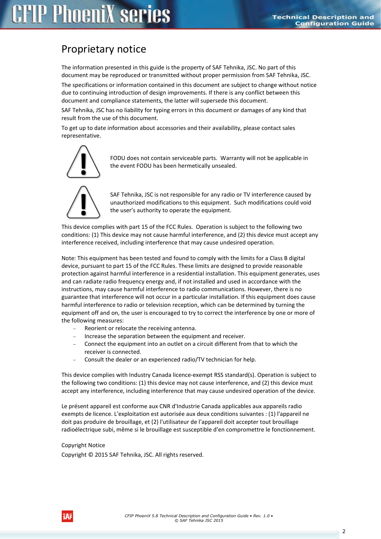      CFIP PhoeniX 5.8 Technical Description and Configuration Guide • Rev. 1.0 • © SAF Tehnika JSC 2015   2Proprietary notice The information presented in this guide is the property of SAF Tehnika, JSC. No part of this document may be reproduced or transmitted without proper permission from SAF Tehnika, JSC. The specifications or information contained in this document are subject to change without notice due to continuing introduction of design improvements. If there is any conflict between this document and compliance statements, the latter will supersede this document. SAF Tehnika, JSC has no liability for typing errors in this document or damages of any kind that result from the use of this document. To get up to date information about accessories and their availability, please contact sales representative.  FODU does not contain serviceable parts.  Warranty will not be applicable in the event FODU has been hermetically unsealed.  SAF Tehnika, JSC is not responsible for any radio or TV interference caused by unauthorized modifications to this equipment.  Such modifications could void the user&apos;s authority to operate the equipment. This device complies with part 15 of the FCC Rules.  Operation is subject to the following two conditions: (1) This device may not cause harmful interference, and (2) this device must accept any interference received, including interference that may cause undesired operation. Note: This equipment has been tested and found to comply with the limits for a Class B digital device, pursuant to part 15 of the FCC Rules. These limits are designed to provide reasonable protection against harmful interference in a residential installation. This equipment generates, uses and can radiate radio frequency energy and, if not installed and used in accordance with the instructions, may cause harmful interference to radio communications. However, there is no guarantee that interference will not occur in a particular installation. If this equipment does cause harmful interference to radio or television reception, which can be determined by turning the equipment off and on, the user is encouraged to try to correct the interference by one or more of the following measures:  Reorient or relocate the receiving antenna.  Increase the separation between the equipment and receiver.  Connect the equipment into an outlet on a circuit different from that to which the receiver is connected.  Consult the dealer or an experienced radio/TV technician for help. This device complies with Industry Canada licence-exempt RSS standard(s). Operation is subject to the following two conditions: (1) this device may not cause interference, and (2) this device must accept any interference, including interference that may cause undesired operation of the device. Le présent appareil est conforme aux CNR d&apos;Industrie Canada applicables aux appareils radio exempts de licence. L&apos;exploitation est autorisée aux deux conditions suivantes : (1) l&apos;appareil ne doit pas produire de brouillage, et (2) l&apos;utilisateur de l&apos;appareil doit accepter tout brouillage radioélectrique subi, même si le brouillage est susceptible d&apos;en compromettre le fonctionnement. Copyright Notice Copyright © 2015 SAF Tehnika, JSC. All rights reserved.   