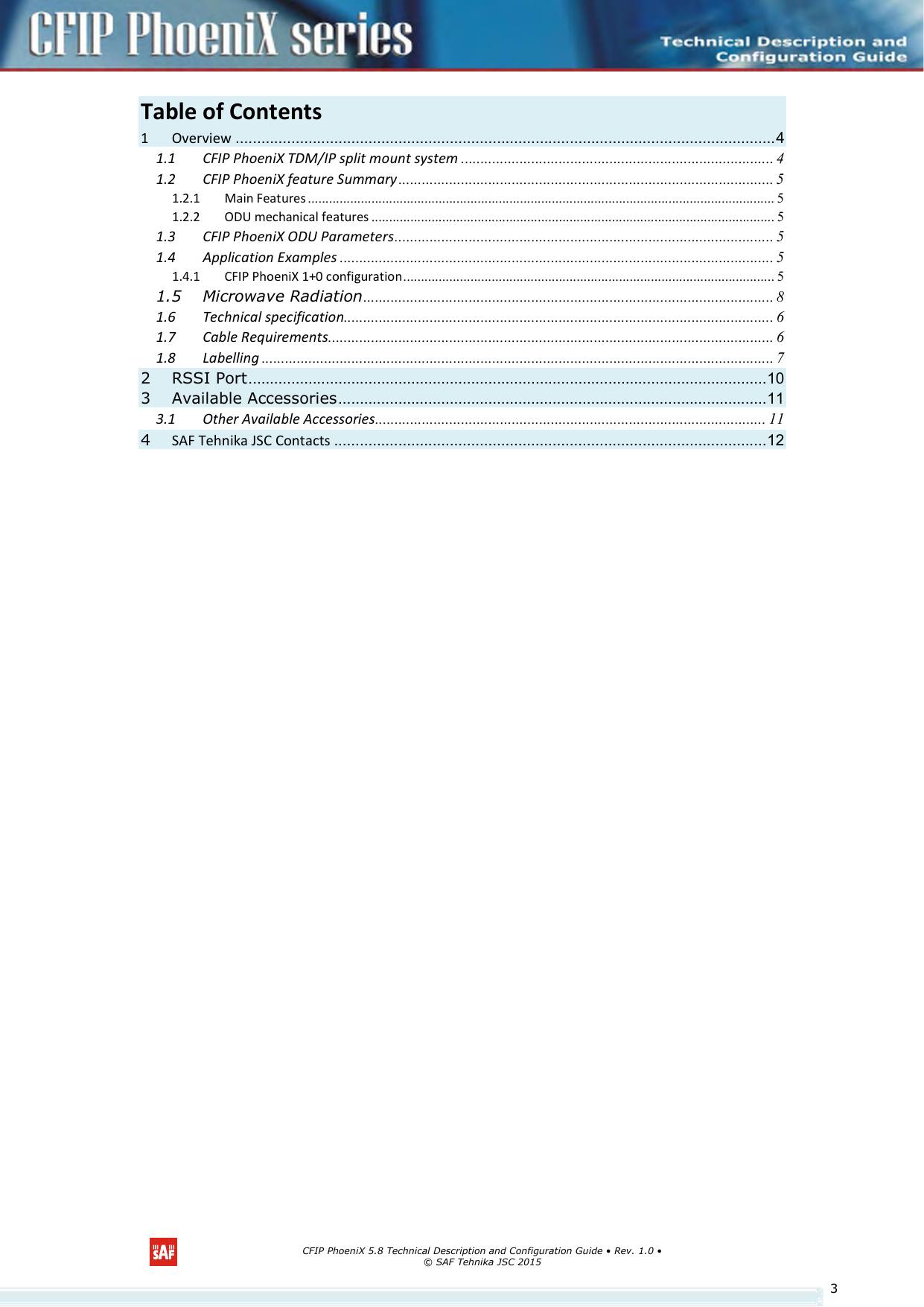      CFIP PhoeniX 5.8 Technical Description and Configuration Guide • Rev. 1.0 • © SAF Tehnika JSC 2015   3Table of Contents               1 Overview .............................................................................................................................. 4 1.1 CFIP PhoeniX TDM/IP split mount system ................................................................................ 4 1.2 CFIP PhoeniX feature Summary ................................................................................................ 5 1.2.1 Main Features .................................................................................................................................... 5 1.2.2 ODU mechanical features .................................................................................................................. 5 1.3 CFIP PhoeniX ODU Parameters ................................................................................................. 5 1.4 Application Examples ............................................................................................................... 5 1.4.1 CFIP PhoeniX 1+0 configuration ......................................................................................................... 5 1.5 Microwave Radiation ......................................................................................................... 8 1.6 Technical specification.............................................................................................................. 6 1.7 Cable Requirements .................................................................................................................. 6 1.8 Labelling ................................................................................................................................... 7 2 RSSI Port ......................................................................................................................... 10 3 Available Accessories .................................................................................................... 11 3.1 Other Available Accessories.................................................................................................... 11 4 SAF Tehnika JSC Contacts ..................................................................................................... 12 