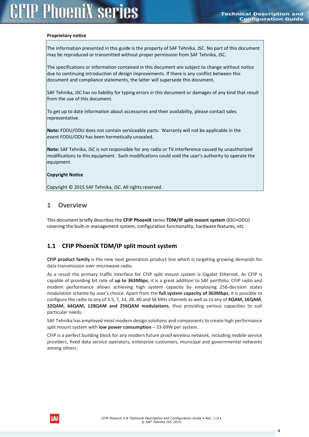      CFIP PhoeniX 5.8 Technical Description and Configuration Guide • Rev. 1.0 • © SAF Tehnika JSC 2015   4Proprietary notice  The information presented in this guide is the property of SAF Tehnika, JSC. No part of this document may be reproduced or transmitted without proper permission from SAF Tehnika, JSC.  The specifications or information contained in this document are subject to change without notice due to continuing introduction of design improvements. If there is any conflict between this document and compliance statements, the latter will supersede this document.  SAF Tehnika, JSC has no liability for typing errors in this document or damages of any kind that result from the use of this document.  To get up to date information about accessories and their availability, please contact sales representative.  Note: FODU/ODU does not contain serviceable parts.  Warranty will not be applicable in the event FODU/ODU has been hermetically unsealed.  Note: SAF Tehnika, JSC is not responsible for any radio or TV interference caused by unauthorized modifications to this equipment.  Such modifications could void the user&apos;s authority to operate the equipment.  Copyright Notice  Copyright © 2015 SAF Tehnika, JSC. All rights reserved.  1 Overview This document briefly describes the CFIP PhoeniX series TDM/IP split mount system (IDU+ODU) covering the built-in management system, configuration functionality, hardware features, etc. 1.1 CFIP PhoeniX TDM/IP split mount system CFIP product family is the new next generation product line which is targeting growing demands for data transmission over microwave radio. As  a  result  the  primary  traffic  interface  for  CFIP  split  mount  system  is  Gigabit  Ethernet.  As  CFIP  is capable of providing bit rate of up to 363Mbps, it is a great addition to SAF portfolio. CFIP radio and modem  performance  allows  achieving  high  system  capacity  by  employing  256-decision  states modulation scheme by user’s choice. Apart from the full system capacity of 363Mbps, it is possible to configure the radio to any of 3.5, 7, 14, 28, 40 and 56 MHz channels as well as to any of 4QAM, 16QAM, 32QAM,  64QAM,  128QAM  and  256QAM  modulations,  thus  providing  various  capacities  to  suit particular needs. SAF Tehnika has employed most modern design solutions and components to create high performance split mount system with low power consumption – 33-69W per system. CFIP is a perfect building block for any modern future proof wireless network, including mobile service providers, fixed data service operators, enterprise customers, municipal and governmental networks among others.    