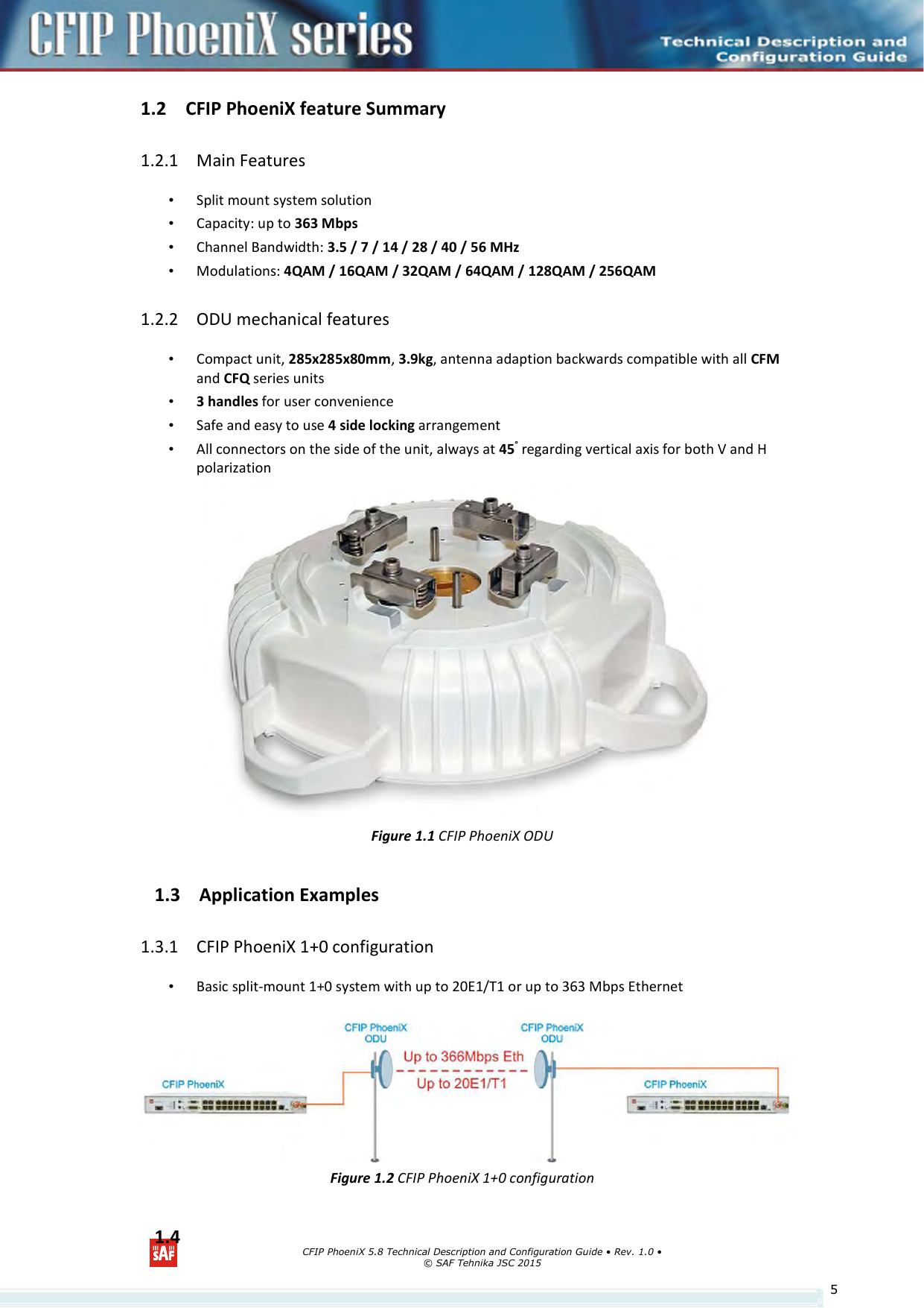      CFIP PhoeniX 5.8 Technical Description and Configuration Guide • Rev. 1.0 • © SAF Tehnika JSC 2015   51.2 CFIP PhoeniX feature Summary  1.2.1 Main Features • Split mount system solution • Capacity: up to 363 Mbps • Channel Bandwidth: 3.5 / 7 / 14 / 28 / 40 / 56 MHz • Modulations: 4QAM / 16QAM / 32QAM / 64QAM / 128QAM / 256QAM 1.2.2 ODU mechanical features • Compact unit, 285x285x80mm, 3.9kg, antenna adaption backwards compatible with all CFM and CFQ series units • 3 handles for user convenience • Safe and easy to use 4 side locking arrangement • All connectors on the side of the unit, always at 45° regarding vertical axis for both V and H polarization  Figure 1.1 CFIP PhoeniX ODU 1.3 Application Examples 1.3.1 CFIP PhoeniX 1+0 configuration • Basic split-mount 1+0 system with up to 20E1/T1 or up to 363 Mbps Ethernet   Figure 1.2 CFIP PhoeniX 1+0 configuration 1.4 