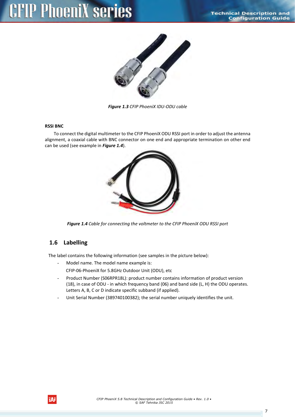      CFIP PhoeniX 5.8 Technical Description and Configuration Guide • Rev. 1.0 • © SAF Tehnika JSC 2015   7 Figure 1.3 CFIP PhoeniX IDU-ODU cable  RSSI BNC To connect the digital multimeter to the CFIP PhoeniX ODU RSSI port in order to adjust the antenna alignment, a coaxial cable with BNC connector on one end and appropriate termination on other end can be used (see example in Figure 1.4).    Figure 1.4 Cable for connecting the voltmeter to the CFIP PhoeniX ODU RSSI port 1.6 Labelling The label contains the following information (see samples in the picture below): - Model name. The model name example is: CFIP-06-PhoeniX for 5.8GHz Outdoor Unit (ODU), etc - Product Number (S06RPR18L): product number contains information of product version (18), in case of ODU - in which frequency band (06) and band side (L, H) the ODU operates. Letters A, B, C or D indicate specific subband (if applied). - Unit Serial Number (389740100382); the serial number uniquely identifies the unit. 