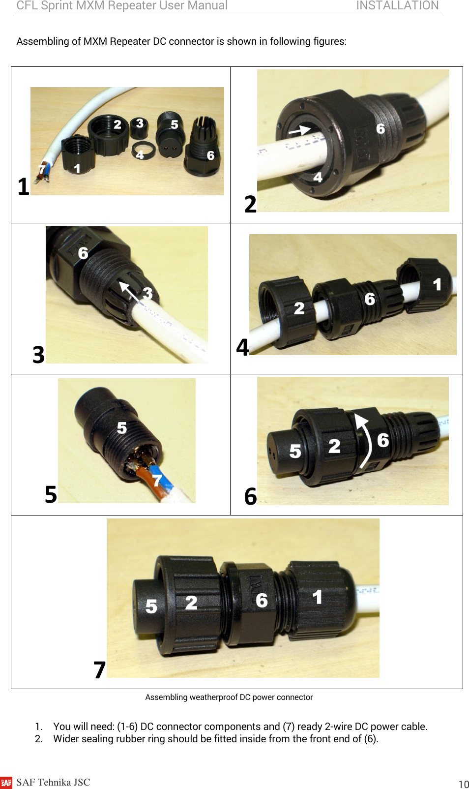 CFL Sprint MXM Repeater User Manual                                           INSTALLATION    SAF Tehnika JSC                                                                                                                                                          10 Assembling of MXM Repeater DC connector is shown in following figures:  1 2 3 4 5 6 7 Assembling weatherproof DC power connector  1. You will need: (1-6) DC connector components and (7) ready 2-wire DC power cable. 2. Wider sealing rubber ring should be fitted inside from the front end of (6). 