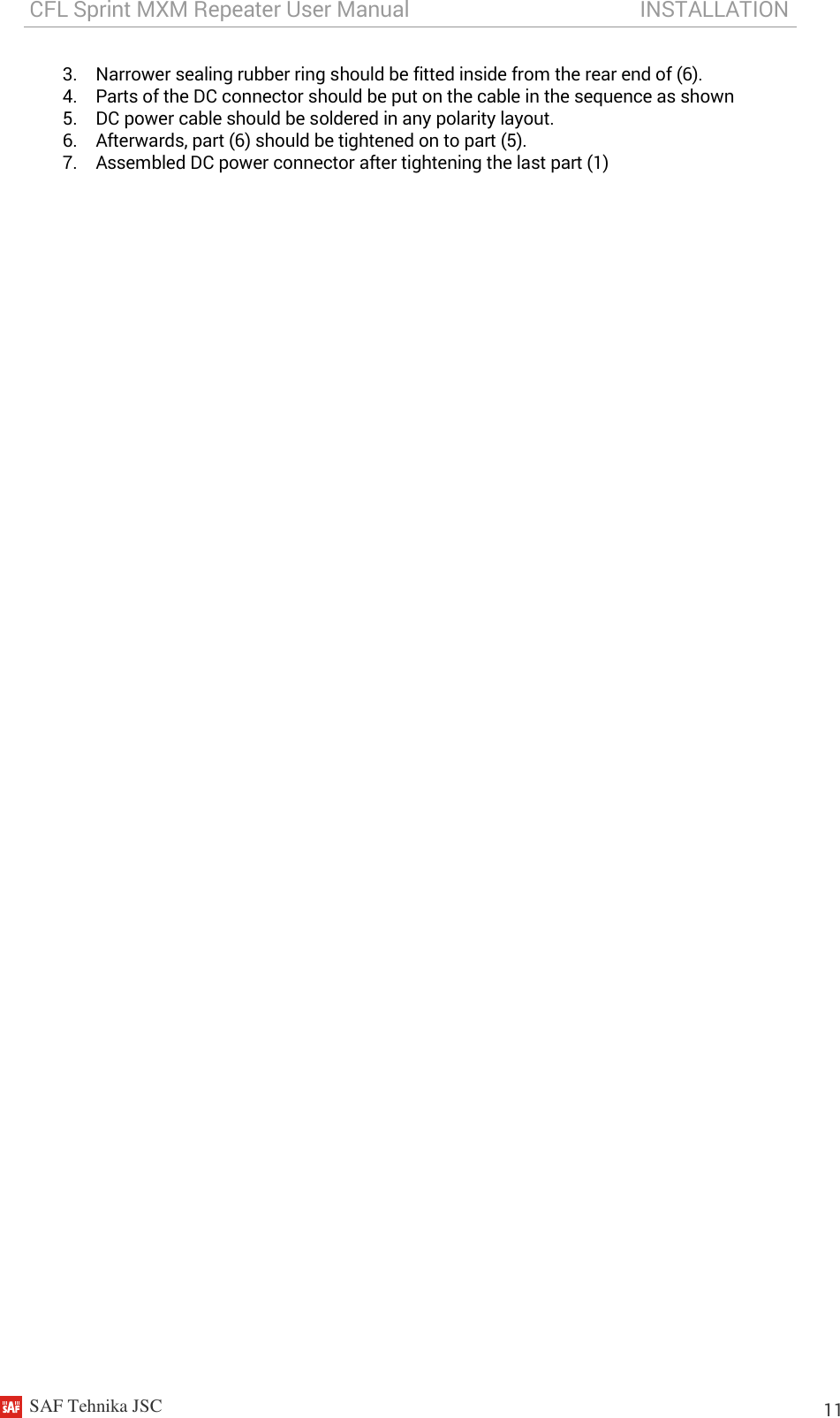 CFL Sprint MXM Repeater User Manual                                           INSTALLATION    SAF Tehnika JSC                                                                                                                                                          11 3. Narrower sealing rubber ring should be fitted inside from the rear end of (6). 4. Parts of the DC connector should be put on the cable in the sequence as shown 5. DC power cable should be soldered in any polarity layout. 6. Afterwards, part (6) should be tightened on to part (5). 7. Assembled DC power connector after tightening the last part (1)         
