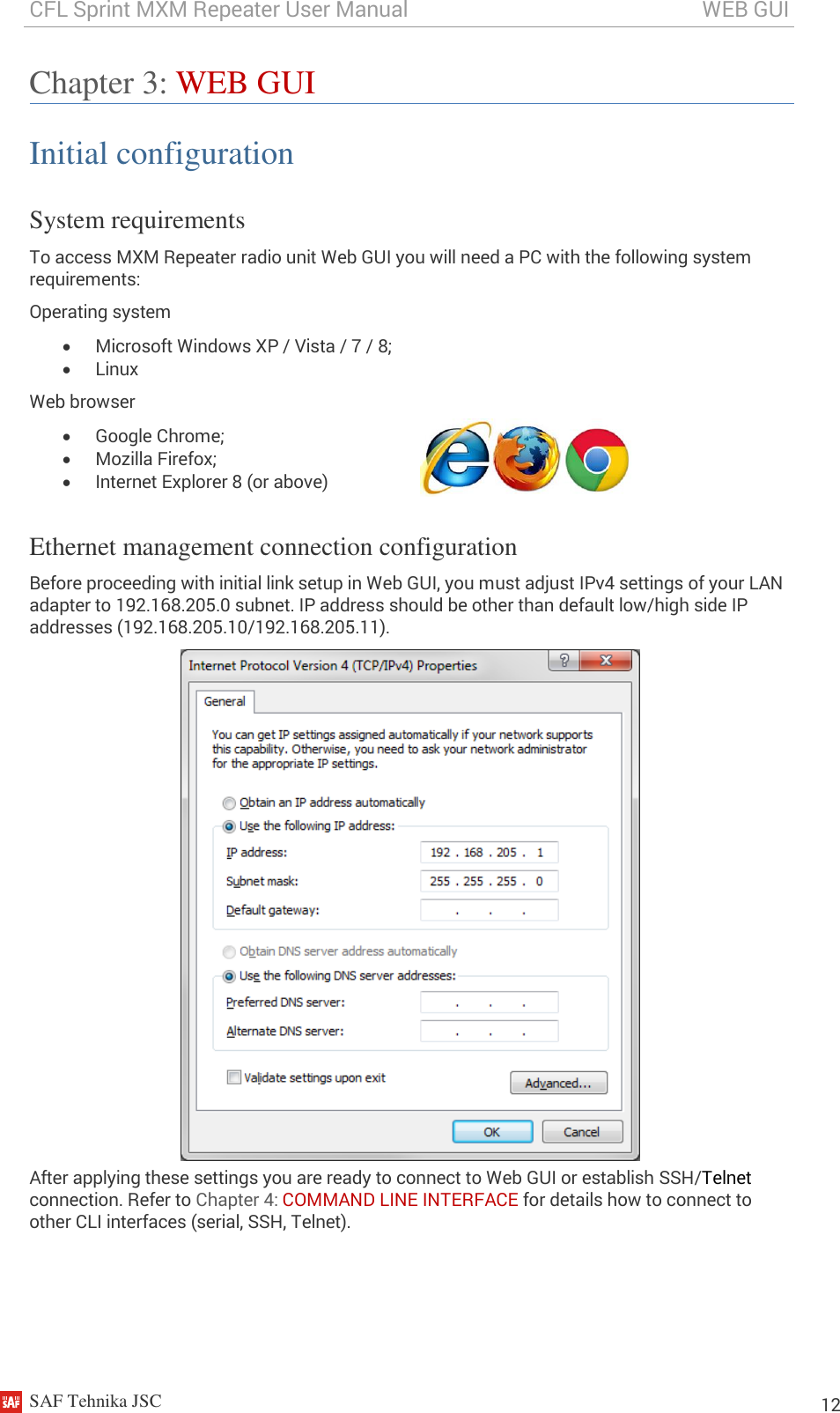 CFL Sprint MXM Repeater User Manual                                                       WEB GUI    SAF Tehnika JSC                                                                                                                                                          12 Chapter 3: WEB GUI Initial configuration System requirements To access MXM Repeater radio unit Web GUI you will need a PC with the following system requirements: Operating system  Microsoft Windows XP / Vista / 7 / 8;  Linux Web browser  Google Chrome;  Mozilla Firefox;  Internet Explorer 8 (or above)  Ethernet management connection configuration Before proceeding with initial link setup in Web GUI, you must adjust IPv4 settings of your LAN adapter to 192.168.205.0 subnet. IP address should be other than default low/high side IP addresses (192.168.205.10/192.168.205.11).  After applying these settings you are ready to connect to Web GUI or establish SSH/Telnet connection. Refer to Chapter 4: COMMAND LINE INTERFACE for details how to connect to other CLI interfaces (serial, SSH, Telnet). 
