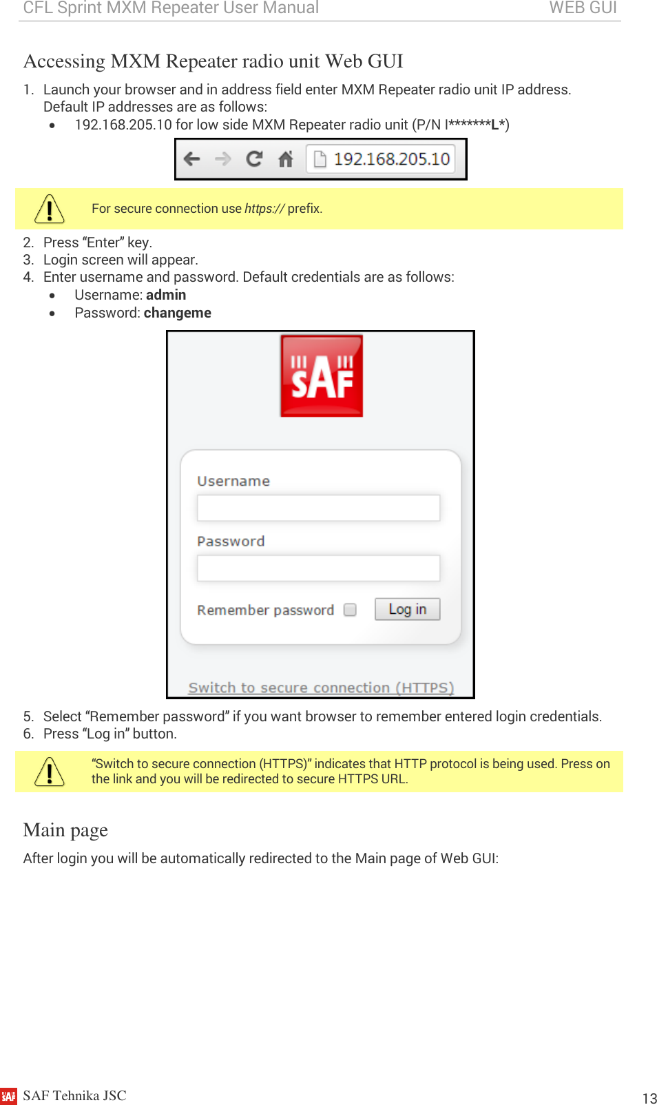 CFL Sprint MXM Repeater User Manual                                                       WEB GUI    SAF Tehnika JSC                                                                                                                                                          13 Accessing MXM Repeater radio unit Web GUI 1. Launch your browser and in address field enter MXM Repeater radio unit IP address. Default IP addresses are as follows:  192.168.205.10 for low side MXM Repeater radio unit (P/N I*******L*)   For secure connection use https:// prefix. 2. Press “Enter” key. 3. Login screen will appear. 4. Enter username and password. Default credentials are as follows:  Username: admin  Password: changeme  5. Select “Remember password” if you want browser to remember entered login credentials. 6. Press “Log in” button.  “Switch to secure connection (HTTPS)” indicates that HTTP protocol is being used. Press on the link and you will be redirected to secure HTTPS URL. Main page  After login you will be automatically redirected to the Main page of Web GUI: 