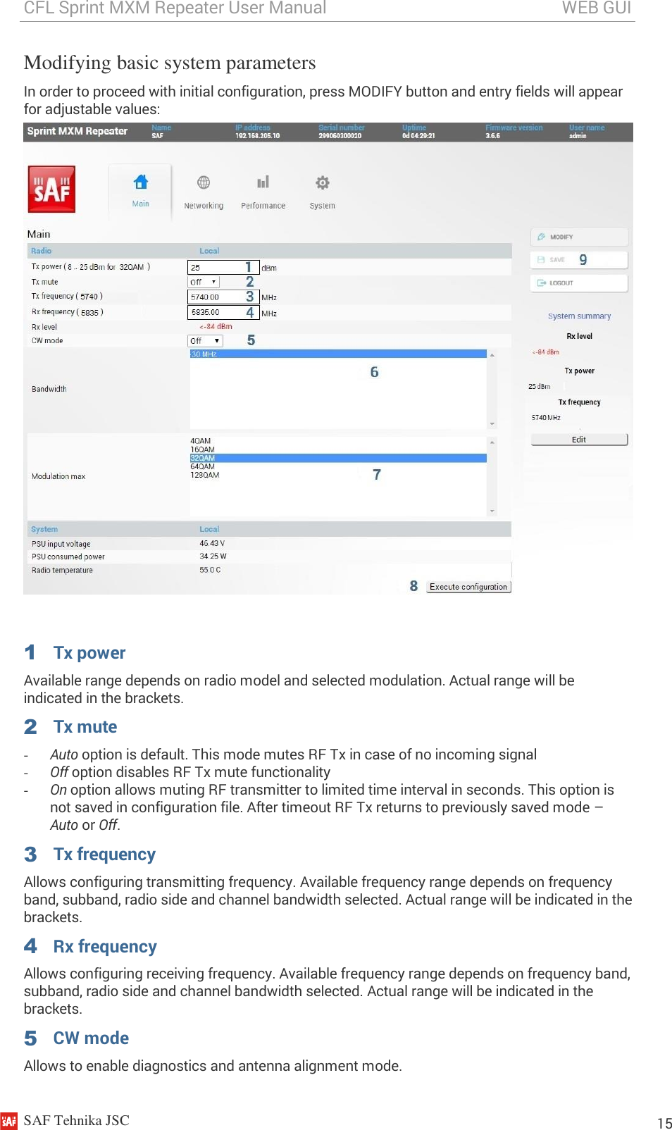 CFL Sprint MXM Repeater User Manual                                                       WEB GUI    SAF Tehnika JSC                                                                                                                                                          15 Modifying basic system parameters  In order to proceed with initial configuration, press MODIFY button and entry fields will appear for adjustable values:    1  Tx power Available range depends on radio model and selected modulation. Actual range will be indicated in the brackets. 2  Tx mute - Auto option is default. This mode mutes RF Tx in case of no incoming signal - Off option disables RF Tx mute functionality - On option allows muting RF transmitter to limited time interval in seconds. This option is not saved in configuration file. After timeout RF Tx returns to previously saved mode – Auto or Off. 3  Tx frequency Allows configuring transmitting frequency. Available frequency range depends on frequency band, subband, radio side and channel bandwidth selected. Actual range will be indicated in the brackets. 4  Rx frequency Allows configuring receiving frequency. Available frequency range depends on frequency band, subband, radio side and channel bandwidth selected. Actual range will be indicated in the brackets. 5  CW mode Allows to enable diagnostics and antenna alignment mode.  
