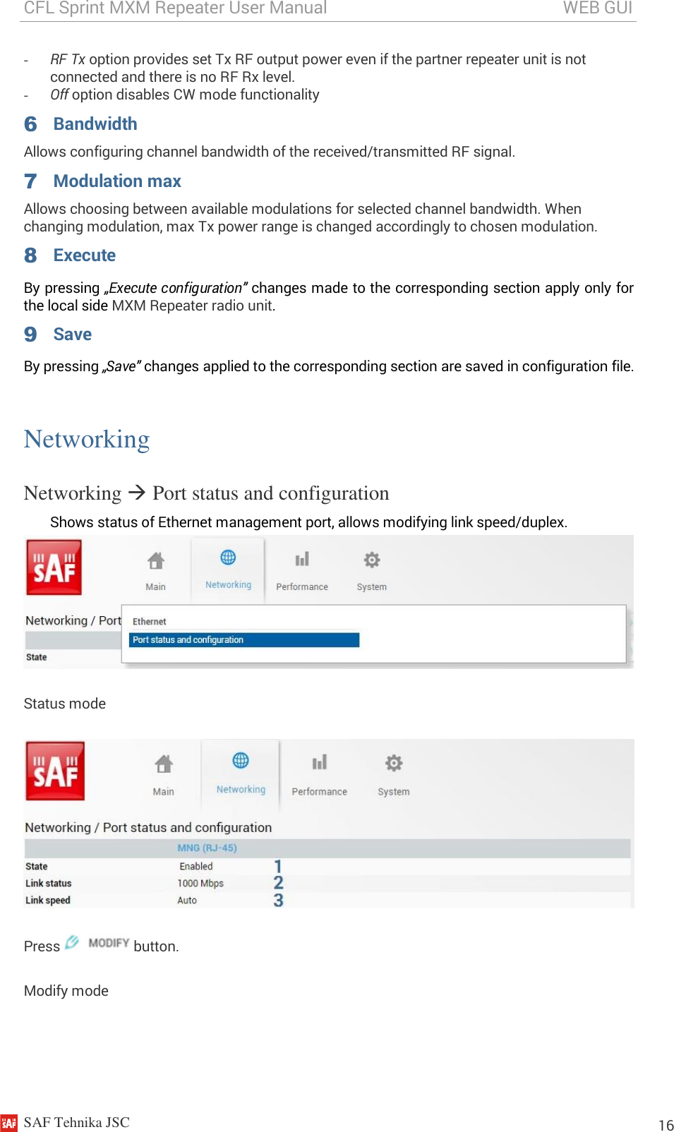 CFL Sprint MXM Repeater User Manual                                                       WEB GUI    SAF Tehnika JSC                                                                                                                                                          16 - RF Tx option provides set Tx RF output power even if the partner repeater unit is not connected and there is no RF Rx level. - Off option disables CW mode functionality 6 Bandwidth Allows configuring channel bandwidth of the received/transmitted RF signal. 7 Modulation max Allows choosing between available modulations for selected channel bandwidth. When changing modulation, max Tx power range is changed accordingly to chosen modulation. 8 Execute By pressing „Execute configuration” changes made to the corresponding section apply only for the local side MXM Repeater radio unit. 9 Save By pressing „Save” changes applied to the corresponding section are saved in configuration file.  Networking Networking  Port status and configuration Shows status of Ethernet management port, allows modifying link speed/duplex.   Status mode  Press   button. Modify mode 