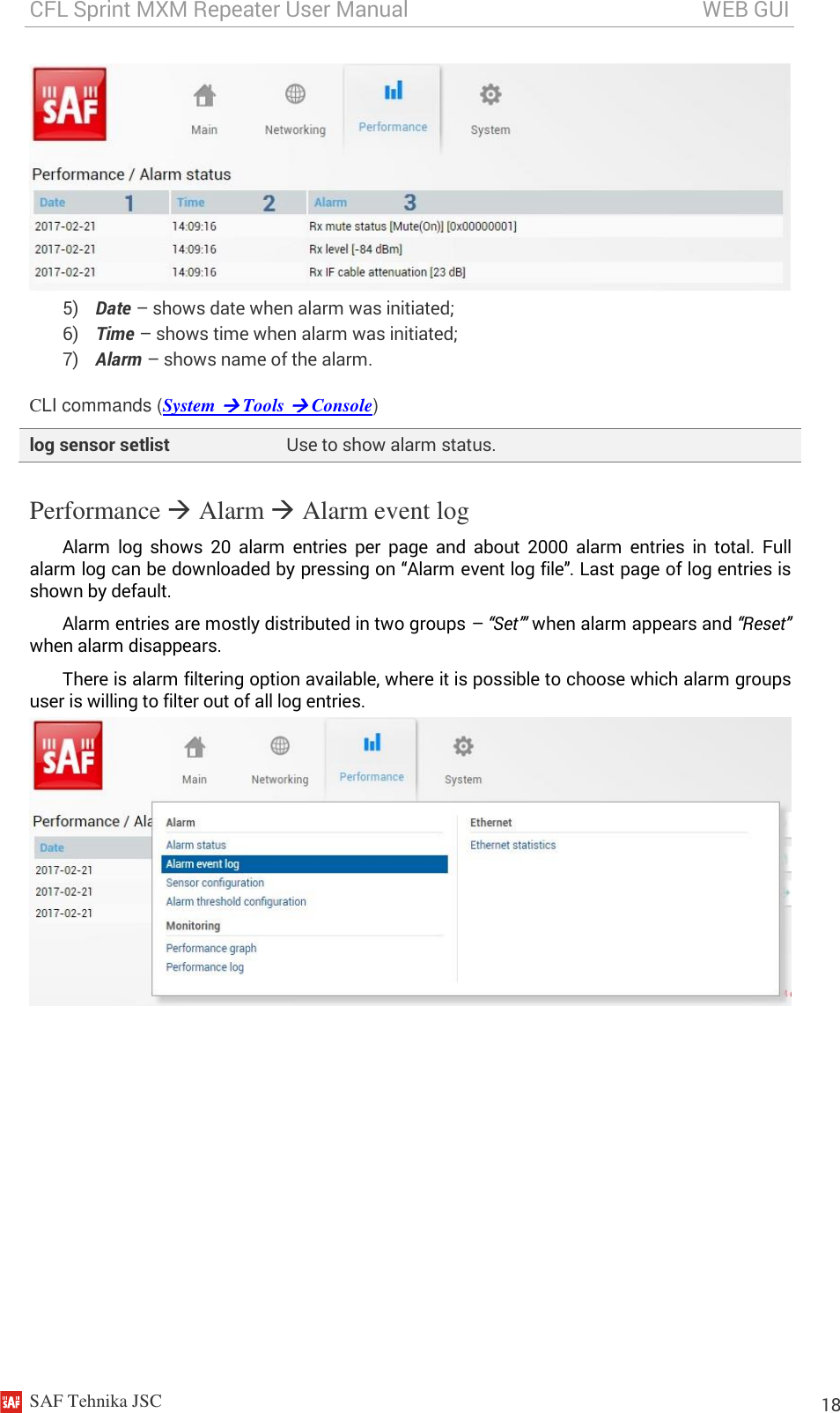 CFL Sprint MXM Repeater User Manual                                                       WEB GUI    SAF Tehnika JSC                                                                                                                                                          18  5) Date – shows date when alarm was initiated; 6) Time – shows time when alarm was initiated; 7) Alarm – shows name of the alarm. CLI commands (System  Tools  Console) log sensor setlist Use to show alarm status. Performance  Alarm  Alarm event log Alarm  log  shows  20  alarm  entries  per  page  and  about  2000  alarm  entries  in  total.  Full alarm log can be downloaded by pressing on “Alarm event log file”. Last page of log entries is shown by default. Alarm entries are mostly distributed in two groups – “Set”’ when alarm appears and “Reset” when alarm disappears. There is alarm filtering option available, where it is possible to choose which alarm groups user is willing to filter out of all log entries.  