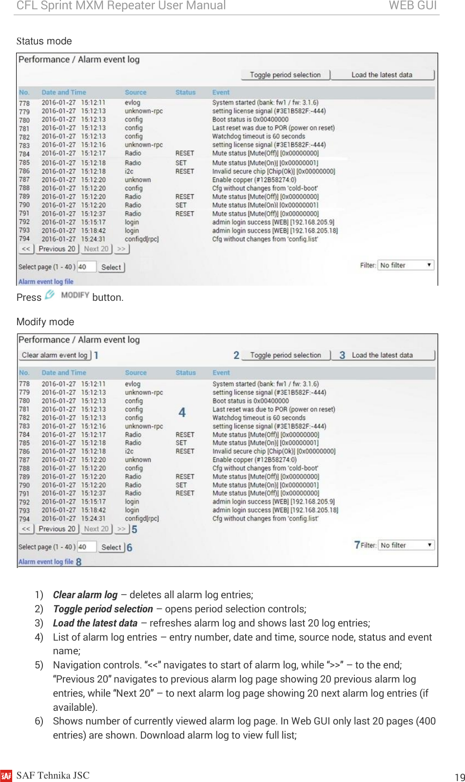 CFL Sprint MXM Repeater User Manual                                                       WEB GUI    SAF Tehnika JSC                                                                                                                                                          19 Status mode  Press   button. Modify mode   1) Clear alarm log – deletes all alarm log entries; 2) Toggle period selection – opens period selection controls; 3) Load the latest data – refreshes alarm log and shows last 20 log entries; 4) List of alarm log entries – entry number, date and time, source node, status and event name; 5) Navigation controls. “&lt;&lt;” navigates to start of alarm log, while “&gt;&gt;” – to the end; “Previous 20” navigates to previous alarm log page showing 20 previous alarm log entries, while “Next 20” – to next alarm log page showing 20 next alarm log entries (if available). 6) Shows number of currently viewed alarm log page. In Web GUI only last 20 pages (400 entries) are shown. Download alarm log to view full list; 