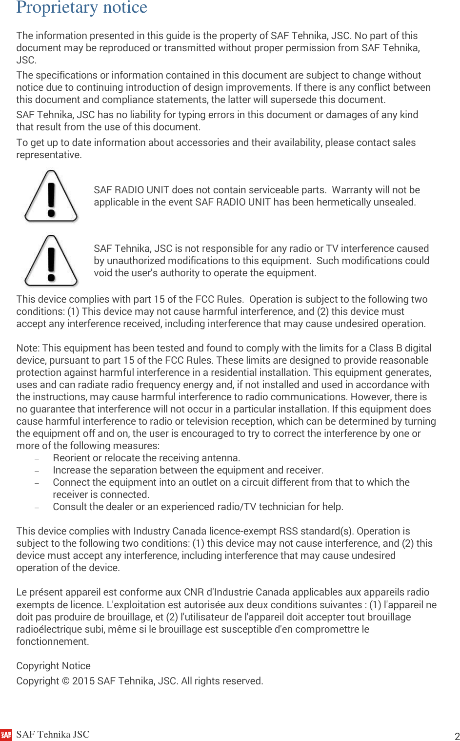     SAF Tehnika JSC                                                                                                                                                          2 Proprietary notice The information presented in this guide is the property of SAF Tehnika, JSC. No part of this document may be reproduced or transmitted without proper permission from SAF Tehnika, JSC. The specifications or information contained in this document are subject to change without notice due to continuing introduction of design improvements. If there is any conflict between this document and compliance statements, the latter will supersede this document. SAF Tehnika, JSC has no liability for typing errors in this document or damages of any kind that result from the use of this document. To get up to date information about accessories and their availability, please contact sales representative.  SAF RADIO UNIT does not contain serviceable parts.  Warranty will not be applicable in the event SAF RADIO UNIT has been hermetically unsealed.  SAF Tehnika, JSC is not responsible for any radio or TV interference caused by unauthorized modifications to this equipment.  Such modifications could void the user&apos;s authority to operate the equipment. This device complies with part 15 of the FCC Rules.  Operation is subject to the following two conditions: (1) This device may not cause harmful interference, and (2) this device must accept any interference received, including interference that may cause undesired operation. Note: This equipment has been tested and found to comply with the limits for a Class B digital device, pursuant to part 15 of the FCC Rules. These limits are designed to provide reasonable protection against harmful interference in a residential installation. This equipment generates, uses and can radiate radio frequency energy and, if not installed and used in accordance with the instructions, may cause harmful interference to radio communications. However, there is no guarantee that interference will not occur in a particular installation. If this equipment does cause harmful interference to radio or television reception, which can be determined by turning the equipment off and on, the user is encouraged to try to correct the interference by one or more of the following measures:  Reorient or relocate the receiving antenna.  Increase the separation between the equipment and receiver.  Connect the equipment into an outlet on a circuit different from that to which the receiver is connected.  Consult the dealer or an experienced radio/TV technician for help. This device complies with Industry Canada licence-exempt RSS standard(s). Operation is subject to the following two conditions: (1) this device may not cause interference, and (2) this device must accept any interference, including interference that may cause undesired operation of the device. Le présent appareil est conforme aux CNR d&apos;Industrie Canada applicables aux appareils radio exempts de licence. L&apos;exploitation est autorisée aux deux conditions suivantes : (1) l&apos;appareil ne doit pas produire de brouillage, et (2) l&apos;utilisateur de l&apos;appareil doit accepter tout brouillage radioélectrique subi, même si le brouillage est susceptible d&apos;en compromettre le fonctionnement. Copyright Notice Copyright © 2015 SAF Tehnika, JSC. All rights reserved. 