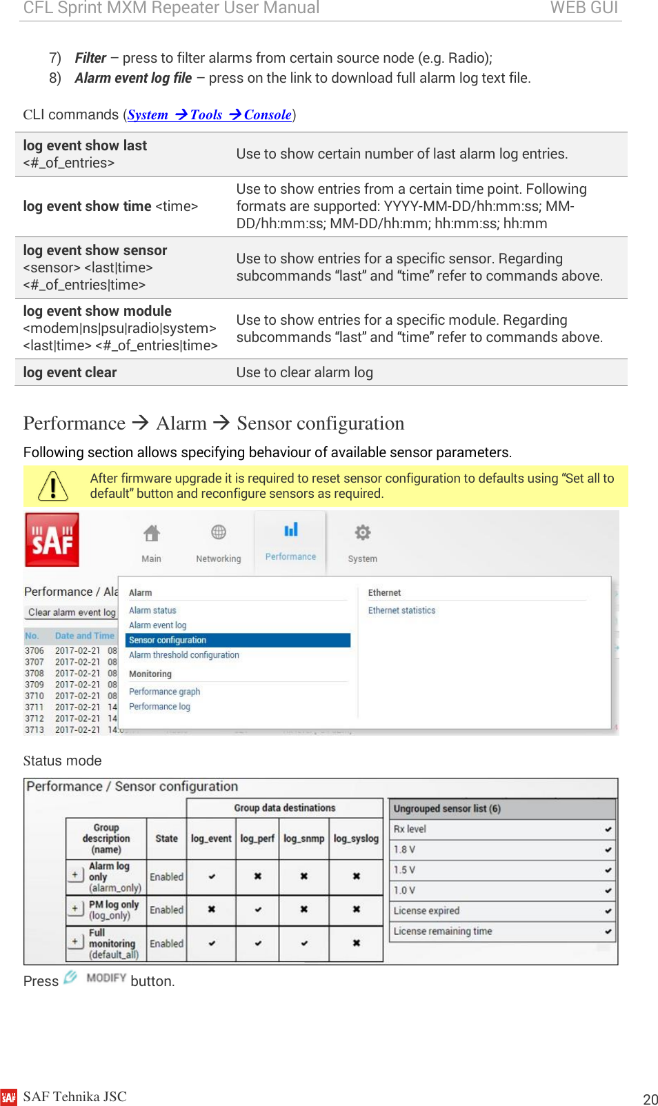 CFL Sprint MXM Repeater User Manual                                                       WEB GUI    SAF Tehnika JSC                                                                                                                                                          20 7) Filter – press to filter alarms from certain source node (e.g. Radio); 8) Alarm event log file – press on the link to download full alarm log text file. CLI commands (System  Tools  Console) log event show last &lt;#_of_entries&gt; Use to show certain number of last alarm log entries. log event show time &lt;time&gt; Use to show entries from a certain time point. Following formats are supported: YYYY-MM-DD/hh:mm:ss; MM-DD/hh:mm:ss; MM-DD/hh:mm; hh:mm:ss; hh:mm log event show sensor &lt;sensor&gt; &lt;last|time&gt; &lt;#_of_entries|time&gt; Use to show entries for a specific sensor. Regarding subcommands “last” and “time” refer to commands above. log event show module &lt;modem|ns|psu|radio|system&gt; &lt;last|time&gt; &lt;#_of_entries|time&gt; Use to show entries for a specific module. Regarding subcommands “last” and “time” refer to commands above. log event clear Use to clear alarm log Performance  Alarm  Sensor configuration Following section allows specifying behaviour of available sensor parameters.  After firmware upgrade it is required to reset sensor configuration to defaults using “Set all to default” button and reconfigure sensors as required.  Status mode  Press   button. 