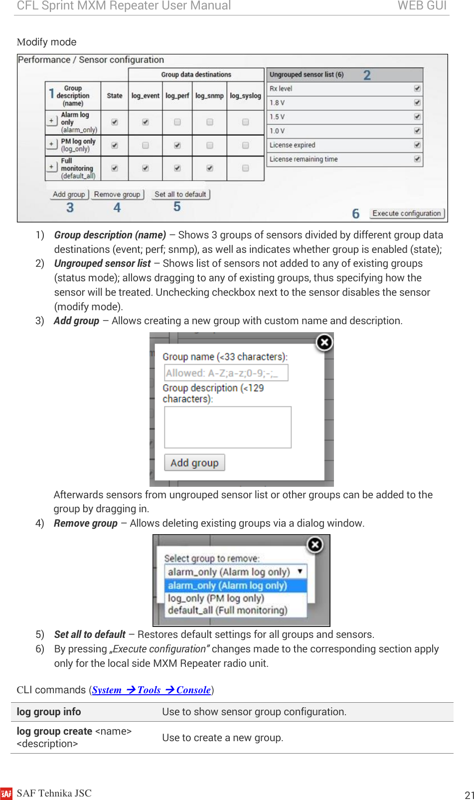 CFL Sprint MXM Repeater User Manual                                                       WEB GUI    SAF Tehnika JSC                                                                                                                                                          21 Modify mode  1) Group description (name) – Shows 3 groups of sensors divided by different group data destinations (event; perf; snmp), as well as indicates whether group is enabled (state); 2) Ungrouped sensor list – Shows list of sensors not added to any of existing groups (status mode); allows dragging to any of existing groups, thus specifying how the sensor will be treated. Unchecking checkbox next to the sensor disables the sensor (modify mode). 3) Add group – Allows creating a new group with custom name and description.   Afterwards sensors from ungrouped sensor list or other groups can be added to the group by dragging in. 4) Remove group – Allows deleting existing groups via a dialog window.  5) Set all to default – Restores default settings for all groups and sensors. 6) By pressing „Execute configuration” changes made to the corresponding section apply only for the local side MXM Repeater radio unit. CLI commands (System  Tools  Console) log group info Use to show sensor group configuration. log group create &lt;name&gt; &lt;description&gt; Use to create a new group. 