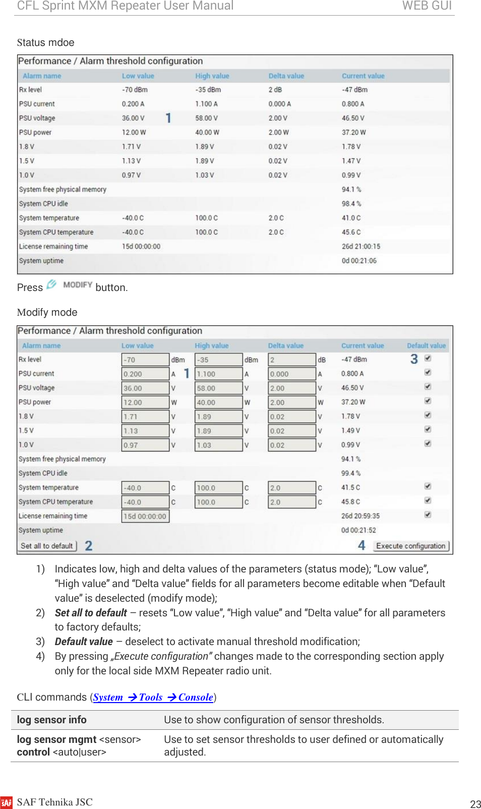 CFL Sprint MXM Repeater User Manual                                                       WEB GUI    SAF Tehnika JSC                                                                                                                                                          23 Status mdoe  Press   button. Modify mode  1) Indicates low, high and delta values of the parameters (status mode); “Low value”, “High value” and “Delta value” fields for all parameters become editable when “Default value” is deselected (modify mode); 2) Set all to default – resets “Low value”, “High value” and “Delta value” for all parameters to factory defaults; 3) Default value – deselect to activate manual threshold modification; 4) By pressing „Execute configuration” changes made to the corresponding section apply only for the local side MXM Repeater radio unit.  CLI commands (System  Tools  Console) log sensor info Use to show configuration of sensor thresholds. log sensor mgmt &lt;sensor&gt; control &lt;auto|user&gt; Use to set sensor thresholds to user defined or automatically adjusted. 