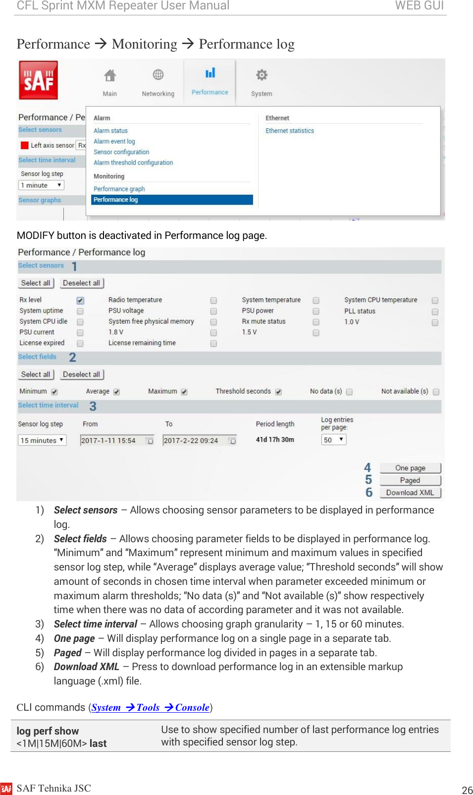 CFL Sprint MXM Repeater User Manual                                                       WEB GUI    SAF Tehnika JSC                                                                                                                                                          26 Performance  Monitoring  Performance log  MODIFY button is deactivated in Performance log page.  1) Select sensors – Allows choosing sensor parameters to be displayed in performance log.  2) Select fields – Allows choosing parameter fields to be displayed in performance log. “Minimum” and “Maximum” represent minimum and maximum values in specified sensor log step, while “Average” displays average value; “Threshold seconds” will show amount of seconds in chosen time interval when parameter exceeded minimum or maximum alarm thresholds; “No data (s)” and “Not available (s)” show respectively time when there was no data of according parameter and it was not available. 3) Select time interval – Allows choosing graph granularity – 1, 15 or 60 minutes. 4) One page – Will display performance log on a single page in a separate tab. 5) Paged – Will display performance log divided in pages in a separate tab. 6) Download XML – Press to download performance log in an extensible markup language (.xml) file. CLI commands (System  Tools  Console) log perf show &lt;1M|15M|60M&gt; last Use to show specified number of last performance log entries with specified sensor log step. 