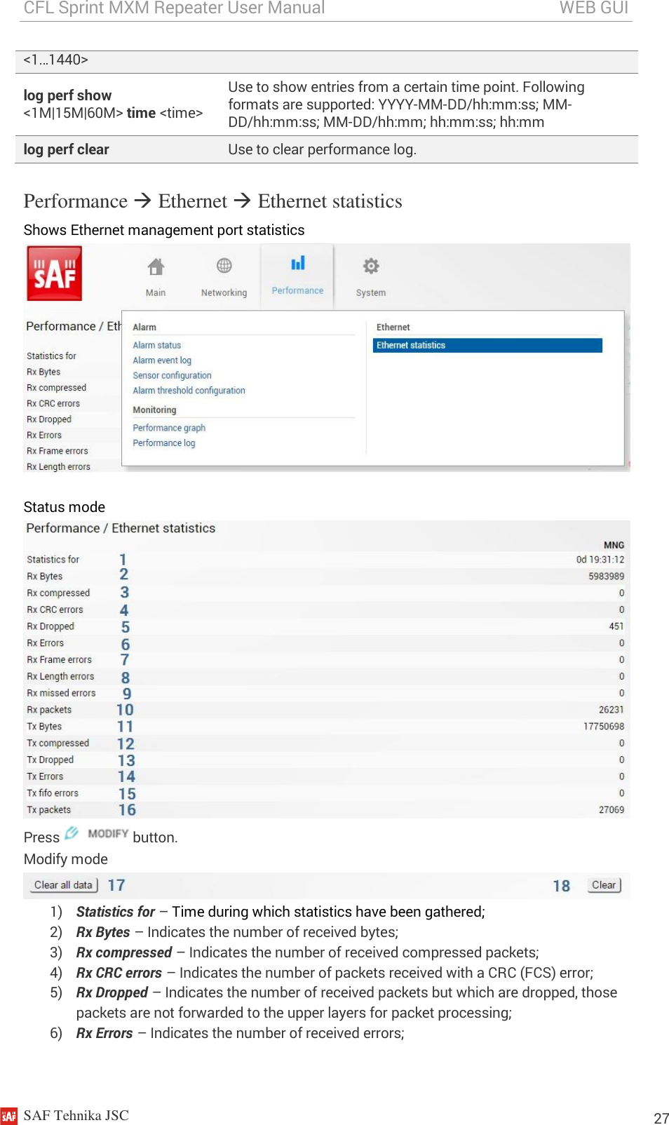 CFL Sprint MXM Repeater User Manual                                                       WEB GUI    SAF Tehnika JSC                                                                                                                                                          27 &lt;1…1440&gt; log perf show &lt;1M|15M|60M&gt; time &lt;time&gt; Use to show entries from a certain time point. Following formats are supported: YYYY-MM-DD/hh:mm:ss; MM-DD/hh:mm:ss; MM-DD/hh:mm; hh:mm:ss; hh:mm log perf clear Use to clear performance log. Performance  Ethernet  Ethernet statistics Shows Ethernet management port statistics   Status mode  Press   button. Modify mode  1) Statistics for – Time during which statistics have been gathered;  2) Rx Bytes – Indicates the number of received bytes; 3) Rx compressed – Indicates the number of received compressed packets; 4) Rx CRC errors – Indicates the number of packets received with a CRC (FCS) error; 5) Rx Dropped – Indicates the number of received packets but which are dropped, those packets are not forwarded to the upper layers for packet processing; 6) Rx Errors – Indicates the number of received errors; 
