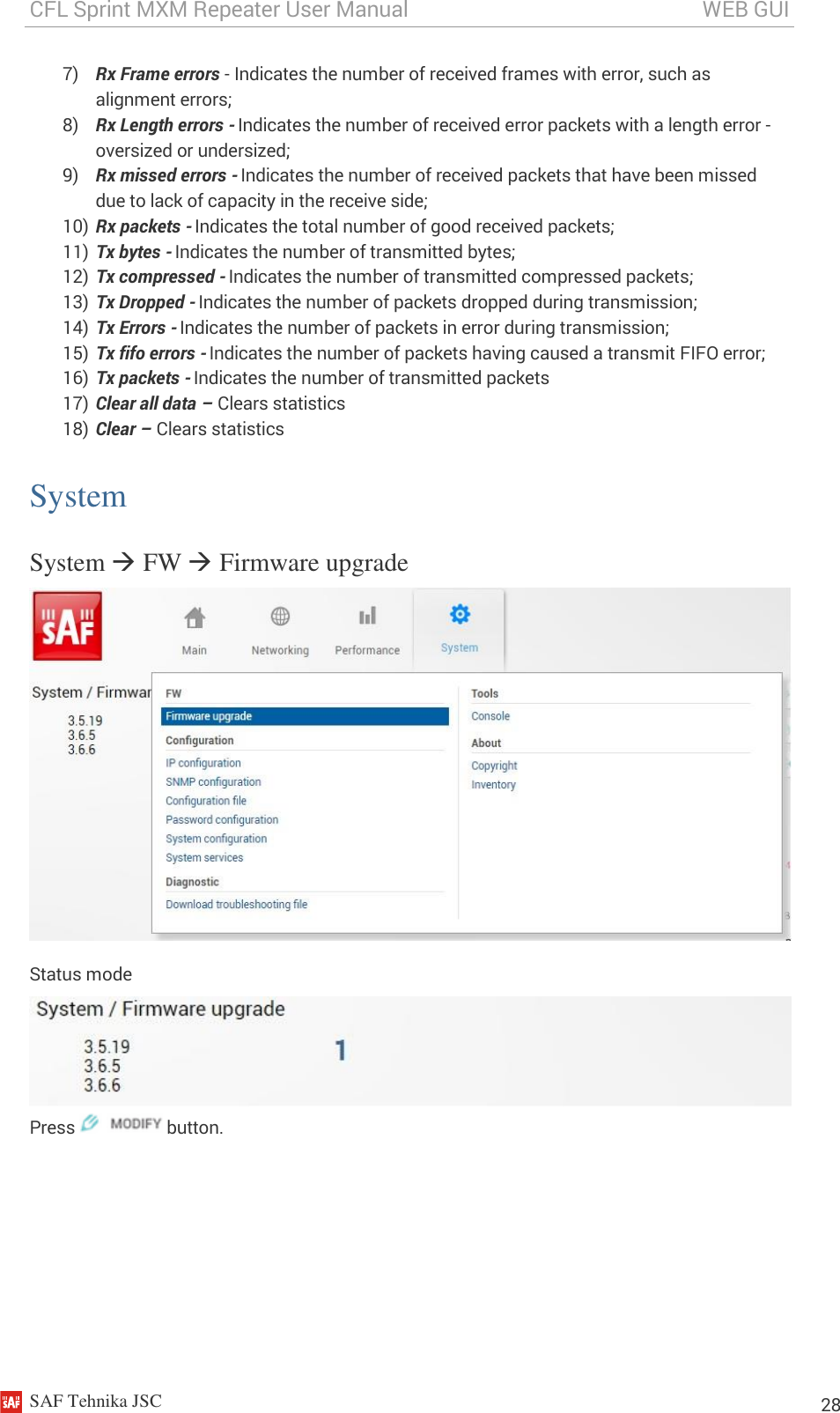 CFL Sprint MXM Repeater User Manual                                                       WEB GUI    SAF Tehnika JSC                                                                                                                                                          28 7) Rx Frame errors - Indicates the number of received frames with error, such as alignment errors; 8) Rx Length errors - Indicates the number of received error packets with a length error - oversized or undersized; 9) Rx missed errors - Indicates the number of received packets that have been missed due to lack of capacity in the receive side; 10) Rx packets - Indicates the total number of good received packets; 11) Tx bytes - Indicates the number of transmitted bytes; 12) Tx compressed - Indicates the number of transmitted compressed packets; 13) Tx Dropped - Indicates the number of packets dropped during transmission; 14) Tx Errors - Indicates the number of packets in error during transmission; 15) Tx fifo errors - Indicates the number of packets having caused a transmit FIFO error; 16) Tx packets - Indicates the number of transmitted packets 17) Clear all data – Clears statistics 18) Clear – Clears statistics System System  FW  Firmware upgrade  Status mode  Press   button. 