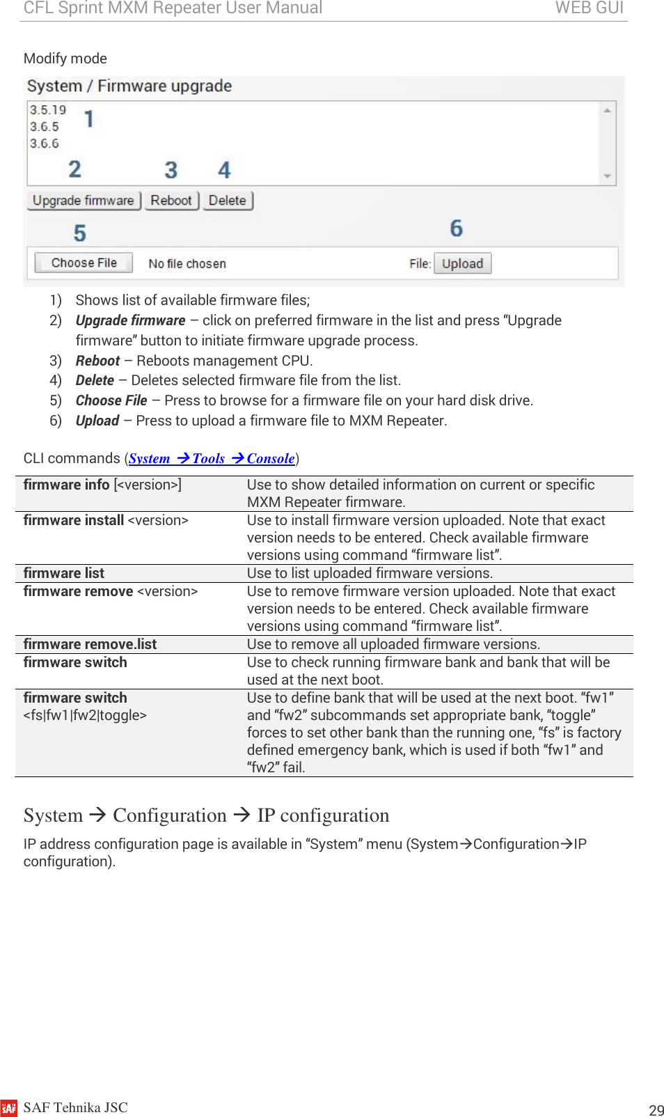 CFL Sprint MXM Repeater User Manual                                                       WEB GUI    SAF Tehnika JSC                                                                                                                                                          29 Modify mode  1) Shows list of available firmware files; 2) Upgrade firmware – click on preferred firmware in the list and press “Upgrade firmware” button to initiate firmware upgrade process. 3) Reboot – Reboots management CPU. 4) Delete – Deletes selected firmware file from the list. 5) Choose File – Press to browse for a firmware file on your hard disk drive. 6) Upload – Press to upload a firmware file to MXM Repeater. CLI commands (System  Tools  Console) firmware info [&lt;version&gt;] Use to show detailed information on current or specific MXM Repeater firmware. firmware install &lt;version&gt; Use to install firmware version uploaded. Note that exact version needs to be entered. Check available firmware versions using command “firmware list”. firmware list Use to list uploaded firmware versions. firmware remove &lt;version&gt; Use to remove firmware version uploaded. Note that exact version needs to be entered. Check available firmware versions using command “firmware list”. firmware remove.list Use to remove all uploaded firmware versions. firmware switch  Use to check running firmware bank and bank that will be used at the next boot.  firmware switch &lt;fs|fw1|fw2|toggle&gt; Use to define bank that will be used at the next boot. “fw1” and “fw2” subcommands set appropriate bank, “toggle” forces to set other bank than the running one, “fs” is factory defined emergency bank, which is used if both “fw1” and “fw2” fail. System  Configuration  IP configuration IP address configuration page is available in “System” menu (SystemConfigurationIP configuration). 