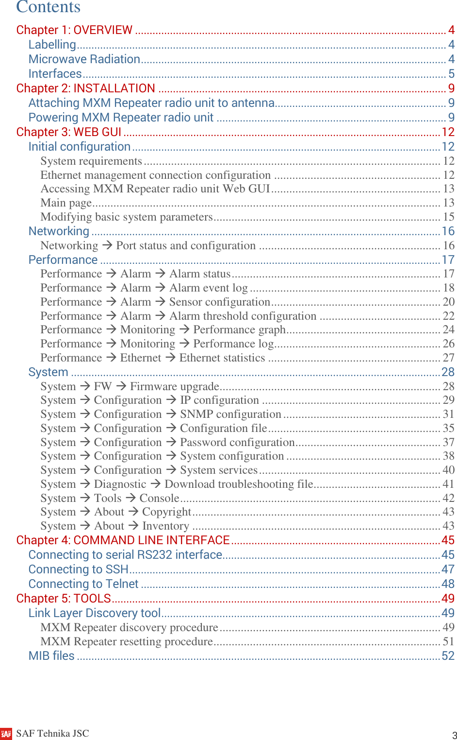     SAF Tehnika JSC                                                                                                                                                          3 Contents Chapter 1: OVERVIEW ........................................................................................................... 4 Labelling ............................................................................................................................... 4 Microwave Radiation ......................................................................................................... 4 Interfaces ............................................................................................................................. 5 Chapter 2: INSTALLATION ................................................................................................... 9 Attaching MXM Repeater radio unit to antenna........................................................... 9 Powering MXM Repeater radio unit ............................................................................... 9 Chapter 3: WEB GUI ............................................................................................................. 12 Initial configuration .......................................................................................................... 12 System requirements .................................................................................................. 12 Ethernet management connection configuration ....................................................... 12 Accessing MXM Repeater radio unit Web GUI ........................................................ 13 Main page ................................................................................................................... 13 Modifying basic system parameters ........................................................................... 15 Networking ........................................................................................................................ 16 Networking  Port status and configuration ............................................................ 16 Performance ..................................................................................................................... 17 Performance  Alarm  Alarm status ..................................................................... 17 Performance  Alarm  Alarm event log ............................................................... 18 Performance  Alarm  Sensor configuration ........................................................ 20 Performance  Alarm  Alarm threshold configuration ........................................ 22 Performance  Monitoring  Performance graph................................................... 24 Performance  Monitoring  Performance log....................................................... 26 Performance  Ethernet  Ethernet statistics ......................................................... 27 System ............................................................................................................................... 28 System  FW  Firmware upgrade......................................................................... 28 System  Configuration  IP configuration ........................................................... 29 System  Configuration  SNMP configuration .................................................... 31 System  Configuration  Configuration file ......................................................... 35 System  Configuration  Password configuration ................................................ 37 System  Configuration  System configuration ................................................... 38 System  Configuration  System services ............................................................ 40 System  Diagnostic  Download troubleshooting file.......................................... 41 System  Tools  Console ...................................................................................... 42 System  About  Copyright .................................................................................. 43 System  About  Inventory .................................................................................. 43 Chapter 4: COMMAND LINE INTERFACE ........................................................................ 45 Connecting to serial RS232 interface ........................................................................... 45 Connecting to SSH ........................................................................................................... 47 Connecting to Telnet ....................................................................................................... 48 Chapter 5: TOOLS ................................................................................................................. 49 Link Layer Discovery tool ................................................................................................ 49 MXM Repeater discovery procedure ......................................................................... 49 MXM Repeater resetting procedure ........................................................................... 51 MIB files ............................................................................................................................. 52   