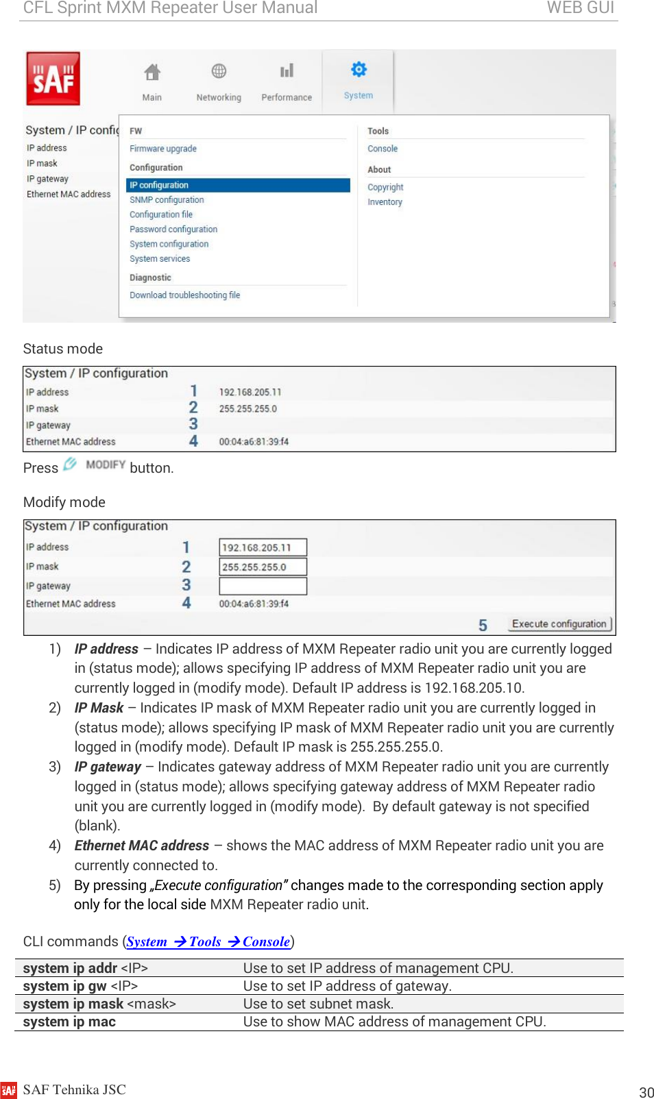 CFL Sprint MXM Repeater User Manual                                                       WEB GUI    SAF Tehnika JSC                                                                                                                                                          30  Status mode  Press   button. Modify mode  1) IP address – Indicates IP address of MXM Repeater radio unit you are currently logged in (status mode); allows specifying IP address of MXM Repeater radio unit you are currently logged in (modify mode). Default IP address is 192.168.205.10. 2) IP Mask – Indicates IP mask of MXM Repeater radio unit you are currently logged in (status mode); allows specifying IP mask of MXM Repeater radio unit you are currently logged in (modify mode). Default IP mask is 255.255.255.0. 3) IP gateway – Indicates gateway address of MXM Repeater radio unit you are currently logged in (status mode); allows specifying gateway address of MXM Repeater radio unit you are currently logged in (modify mode).  By default gateway is not specified (blank). 4) Ethernet MAC address – shows the MAC address of MXM Repeater radio unit you are currently connected to. 5) By pressing „Execute configuration” changes made to the corresponding section apply only for the local side MXM Repeater radio unit. CLI commands (System  Tools  Console) system ip addr &lt;IP&gt; Use to set IP address of management CPU. system ip gw &lt;IP&gt; Use to set IP address of gateway. system ip mask &lt;mask&gt; Use to set subnet mask. system ip mac Use to show MAC address of management CPU. 