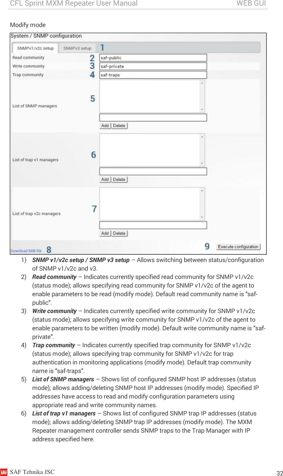 CFL Sprint MXM Repeater User Manual                                                       WEB GUI    SAF Tehnika JSC                                                                                                                                                          32 Modify mode  1) SNMP v1/v2c setup / SNMP v3 setup – Allows switching between status/configuration of SNMP v1/v2c and v3. 2) Read community – Indicates currently specified read community for SNMP v1/v2c (status mode); allows specifying read community for SNMP v1/v2c of the agent to enable parameters to be read (modify mode). Default read community name is “saf-public”. 3) Write community – Indicates currently specified write community for SNMP v1/v2c (status mode); allows specifying write community for SNMP v1/v2c of the agent to enable parameters to be written (modify mode). Default write community name is “saf-private”. 4) Trap community – Indicates currently specified trap community for SNMP v1/v2c (status mode); allows specifying trap community for SNMP v1/v2c for trap authentication in monitoring applications (modify mode). Default trap community name is “saf-traps”. 5) List of SNMP managers – Shows list of configured SNMP host IP addresses (status mode); allows adding/deleting SNMP host IP addresses (modify mode). Specified IP addresses have access to read and modify configuration parameters using appropriate read and write community names. 6) List of trap v1 managers – Shows list of configured SNMP trap IP addresses (status mode); allows adding/deleting SNMP trap IP addresses (modify mode). The MXM Repeater management controller sends SNMP traps to the Trap Manager with IP address specified here. 