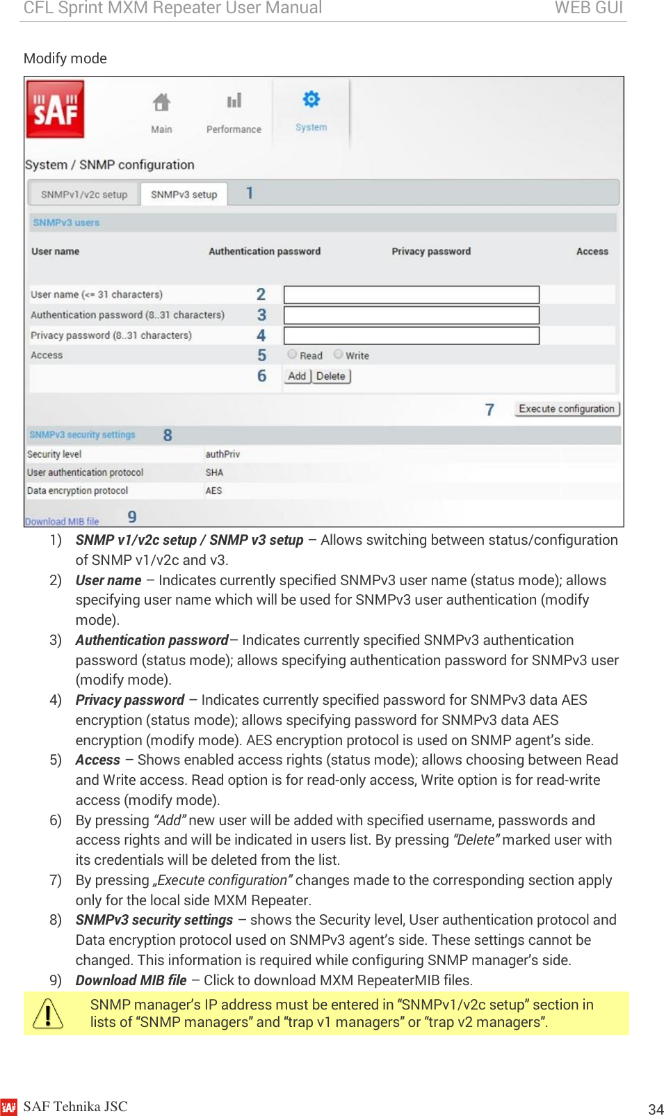 CFL Sprint MXM Repeater User Manual                                                       WEB GUI    SAF Tehnika JSC                                                                                                                                                          34 Modify mode  1) SNMP v1/v2c setup / SNMP v3 setup – Allows switching between status/configuration of SNMP v1/v2c and v3. 2) User name – Indicates currently specified SNMPv3 user name (status mode); allows specifying user name which will be used for SNMPv3 user authentication (modify mode). 3) Authentication password– Indicates currently specified SNMPv3 authentication password (status mode); allows specifying authentication password for SNMPv3 user (modify mode). 4) Privacy password – Indicates currently specified password for SNMPv3 data AES encryption (status mode); allows specifying password for SNMPv3 data AES encryption (modify mode). AES encryption protocol is used on SNMP agent’s side. 5) Access – Shows enabled access rights (status mode); allows choosing between Read and Write access. Read option is for read-only access, Write option is for read-write access (modify mode). 6) By pressing “Add” new user will be added with specified username, passwords and access rights and will be indicated in users list. By pressing “Delete” marked user with its credentials will be deleted from the list. 7) By pressing „Execute configuration” changes made to the corresponding section apply only for the local side MXM Repeater. 8) SNMPv3 security settings – shows the Security level, User authentication protocol and Data encryption protocol used on SNMPv3 agent’s side. These settings cannot be changed. This information is required while configuring SNMP manager’s side. 9) Download MIB file – Click to download MXM RepeaterMIB files.  SNMP manager’s IP address must be entered in “SNMPv1/v2c setup” section in lists of “SNMP managers” and “trap v1 managers” or “trap v2 managers”.  