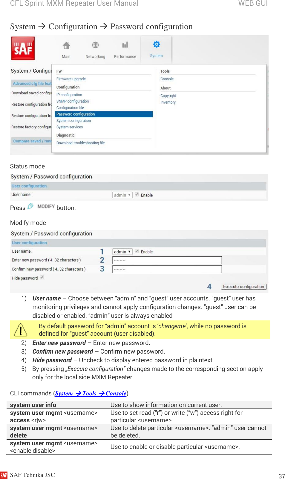 CFL Sprint MXM Repeater User Manual                                                       WEB GUI    SAF Tehnika JSC                                                                                                                                                          37 System  Configuration  Password configuration  Status mode  Press   button. Modify mode  1) User name – Choose between “admin” and “guest” user accounts. “guest” user has monitoring privileges and cannot apply configuration changes. ”guest” user can be disabled or enabled. “admin” user is always enabled  By default password for “admin” account is ‘changeme’, while no password is defined for “guest” account (user disabled). 2) Enter new password – Enter new password. 3) Confirm new password – Confirm new password. 4) Hide password – Uncheck to display entered password in plaintext. 5) By pressing „Execute configuration” changes made to the corresponding section apply only for the local side MXM Repeater. CLI commands (System  Tools  Console) system user info Use to show information on current user. system user mgmt &lt;username&gt; access &lt;r|w&gt;  Use to set read (“r”) or write (“w”) access right for particular &lt;username&gt;. system user mgmt &lt;username&gt; delete Use to delete particular &lt;username&gt;. “admin” user cannot be deleted. system user mgmt &lt;username&gt; &lt;enable|disable&gt; Use to enable or disable particular &lt;username&gt;.  