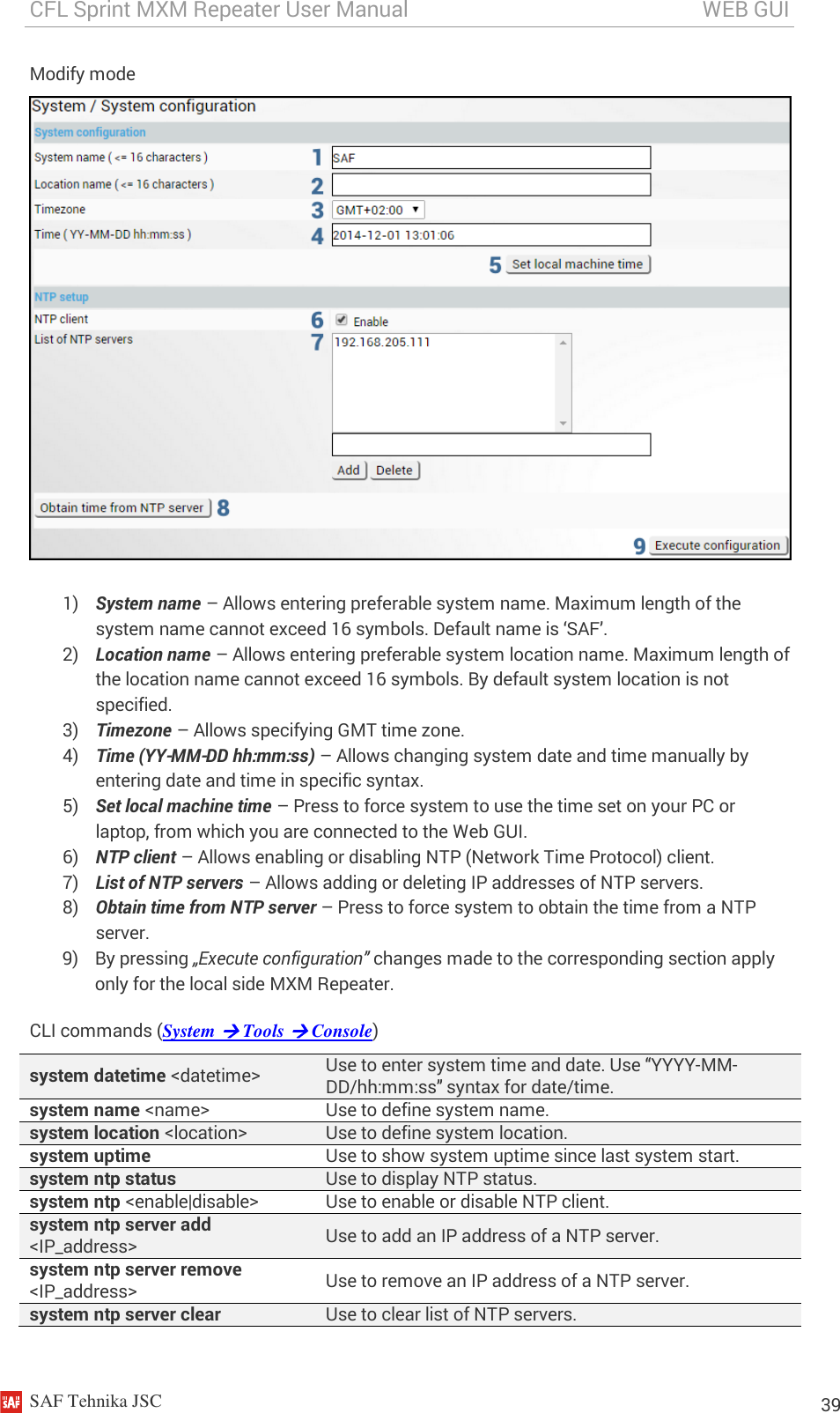 CFL Sprint MXM Repeater User Manual                                                       WEB GUI    SAF Tehnika JSC                                                                                                                                                          39 Modify mode   1) System name – Allows entering preferable system name. Maximum length of the system name cannot exceed 16 symbols. Default name is ‘SAF’. 2) Location name – Allows entering preferable system location name. Maximum length of the location name cannot exceed 16 symbols. By default system location is not specified. 3) Timezone – Allows specifying GMT time zone. 4) Time (YY-MM-DD hh:mm:ss) – Allows changing system date and time manually by entering date and time in specific syntax. 5) Set local machine time – Press to force system to use the time set on your PC or laptop, from which you are connected to the Web GUI. 6) NTP client – Allows enabling or disabling NTP (Network Time Protocol) client. 7) List of NTP servers – Allows adding or deleting IP addresses of NTP servers. 8) Obtain time from NTP server – Press to force system to obtain the time from a NTP server. 9) By pressing „Execute configuration” changes made to the corresponding section apply only for the local side MXM Repeater. CLI commands (System  Tools  Console) system datetime &lt;datetime&gt; Use to enter system time and date. Use “YYYY-MM-DD/hh:mm:ss” syntax for date/time. system name &lt;name&gt; Use to define system name. system location &lt;location&gt; Use to define system location. system uptime Use to show system uptime since last system start. system ntp status Use to display NTP status. system ntp &lt;enable|disable&gt; Use to enable or disable NTP client. system ntp server add &lt;IP_address&gt; Use to add an IP address of a NTP server. system ntp server remove &lt;IP_address&gt; Use to remove an IP address of a NTP server. system ntp server clear Use to clear list of NTP servers. 