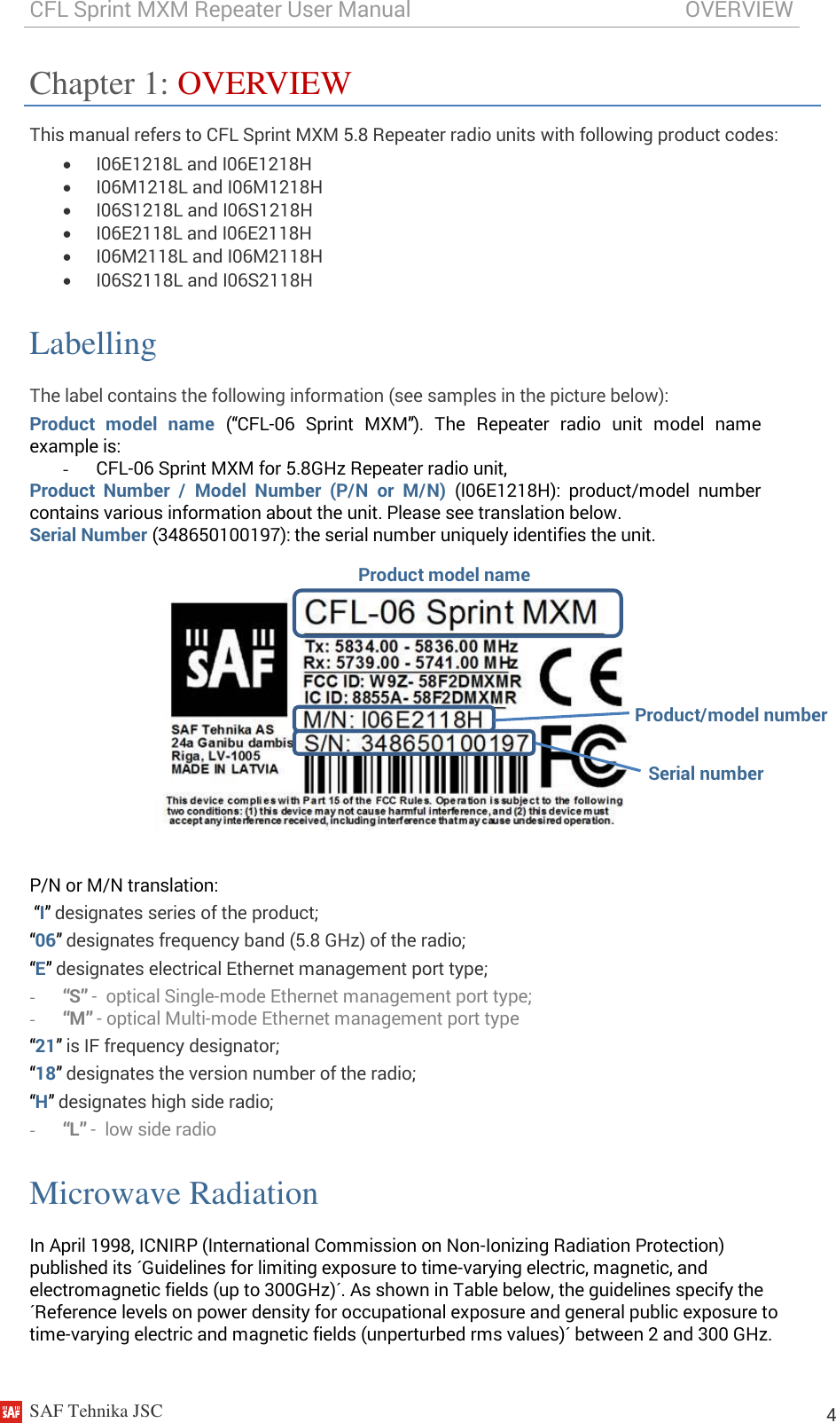 CFL Sprint MXM Repeater User Manual                                                   OVERVIEW    SAF Tehnika JSC                                                                                                                                                          4 Chapter 1: OVERVIEW This manual refers to CFL Sprint MXM 5.8 Repeater radio units with following product codes:  I06E1218L and I06E1218H  I06M1218L and I06M1218H  I06S1218L and I06S1218H  I06E2118L and I06E2118H  I06M2118L and I06M2118H  I06S2118L and I06S2118H Labelling The label contains the following information (see samples in the picture below): Product  model  name (“CFL-06  Sprint  MXM”).  The  Repeater  radio  unit  model  name example is: - CFL-06 Sprint MXM for 5.8GHz Repeater radio unit, Product  Number  /  Model  Number  (P/N  or  M/N) (I06E1218H):  product/model  number contains various information about the unit. Please see translation below. Serial Number (348650100197): the serial number uniquely identifies the unit.     P/N or M/N translation:  “I” designates series of the product; “06” designates frequency band (5.8 GHz) of the radio; “E” designates electrical Ethernet management port type; - “S” -  optical Single-mode Ethernet management port type; - “M” - optical Multi-mode Ethernet management port type “21” is IF frequency designator; “18” designates the version number of the radio;   “H” designates high side radio; - “L” -  low side radio Microwave Radiation In April 1998, ICNIRP (International Commission on Non-Ionizing Radiation Protection) published its ´Guidelines for limiting exposure to time-varying electric, magnetic, and electromagnetic fields (up to 300GHz)´. As shown in Table below, the guidelines specify the ´Reference levels on power density for occupational exposure and general public exposure to time-varying electric and magnetic fields (unperturbed rms values)´ between 2 and 300 GHz. Product model name Product/model number Serial number 