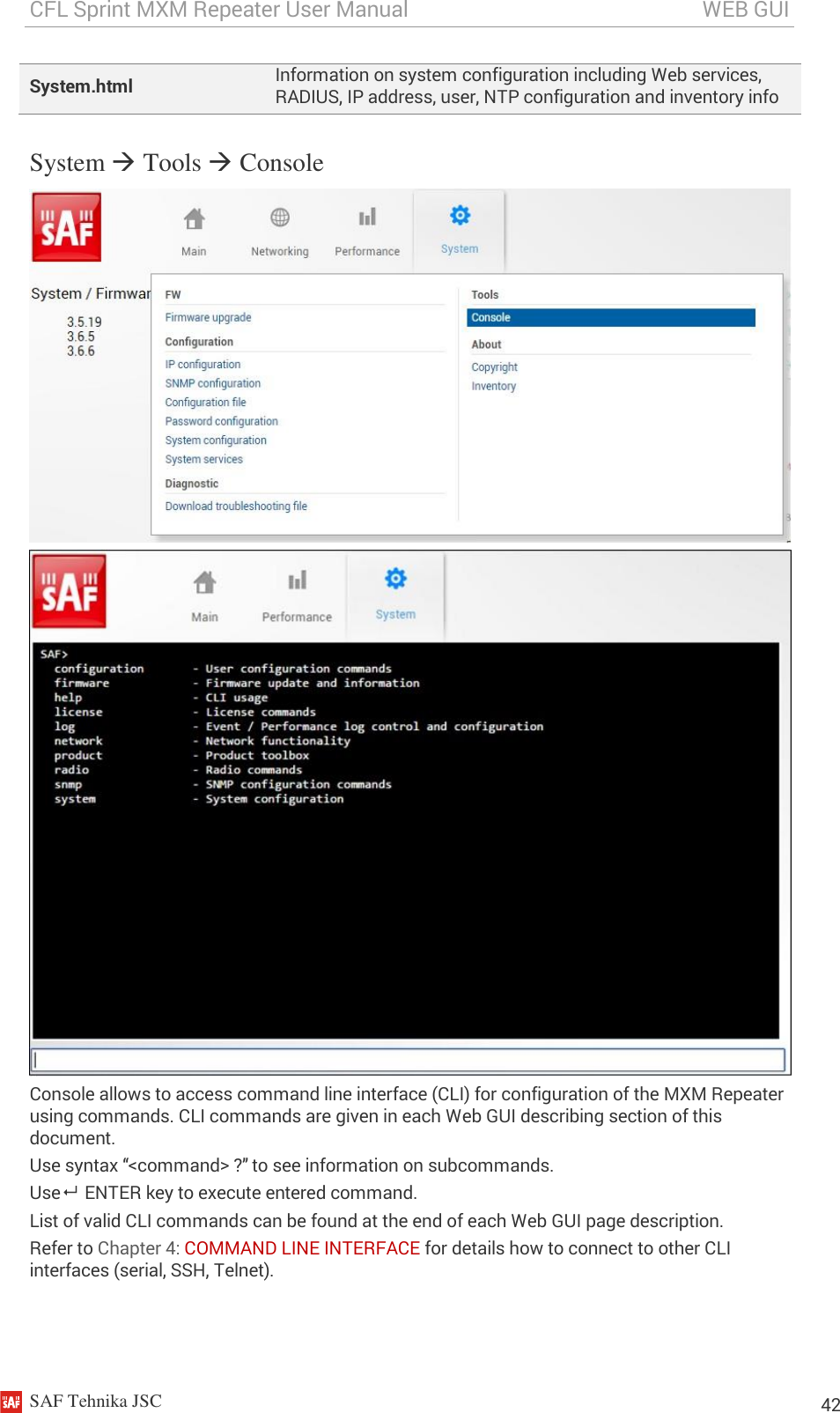 CFL Sprint MXM Repeater User Manual                                                       WEB GUI    SAF Tehnika JSC                                                                                                                                                          42 System.html Information on system configuration including Web services, RADIUS, IP address, user, NTP configuration and inventory info System  Tools  Console   Console allows to access command line interface (CLI) for configuration of the MXM Repeater using commands. CLI commands are given in each Web GUI describing section of this document. Use syntax “&lt;command&gt; ?” to see information on subcommands. Use   ENTER key to execute entered command. List of valid CLI commands can be found at the end of each Web GUI page description. Refer to Chapter 4: COMMAND LINE INTERFACE for details how to connect to other CLI interfaces (serial, SSH, Telnet). 