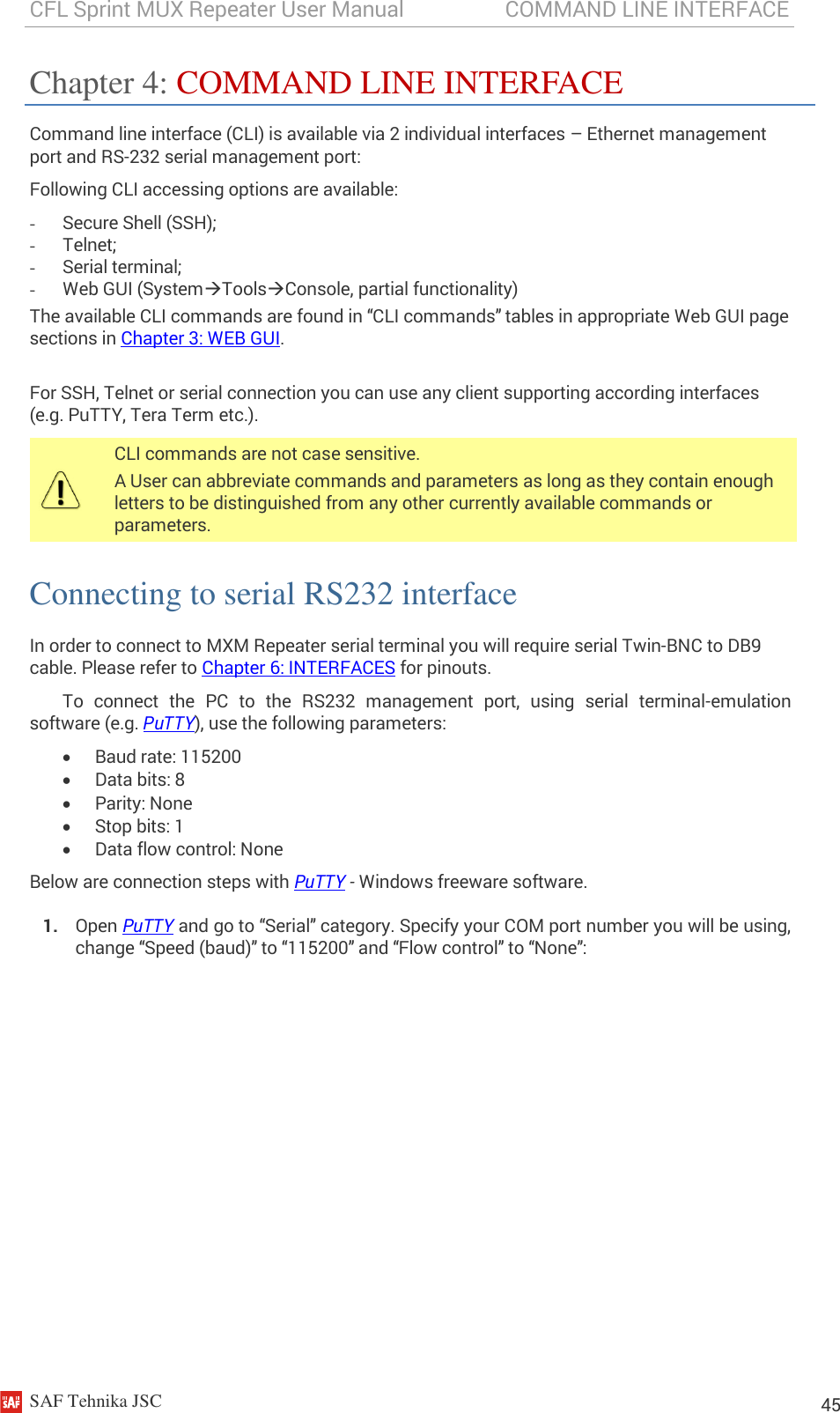 CFL Sprint MUX Repeater User Manual                   COMMAND LINE INTERFACE    SAF Tehnika JSC                                                                                                                                                          45 Chapter 4: COMMAND LINE INTERFACE Command line interface (CLI) is available via 2 individual interfaces – Ethernet management port and RS-232 serial management port: Following CLI accessing options are available:  - Secure Shell (SSH); - Telnet; - Serial terminal; - Web GUI (SystemToolsConsole, partial functionality) The available CLI commands are found in “CLI commands” tables in appropriate Web GUI page sections in Chapter 3: WEB GUI.  For SSH, Telnet or serial connection you can use any client supporting according interfaces (e.g. PuTTY, Tera Term etc.).  CLI commands are not case sensitive. A User can abbreviate commands and parameters as long as they contain enough letters to be distinguished from any other currently available commands or parameters. Connecting to serial RS232 interface In order to connect to MXM Repeater serial terminal you will require serial Twin-BNC to DB9 cable. Please refer to Chapter 6: INTERFACES for pinouts. To  connect  the  PC  to  the  RS232  management  port,  using  serial  terminal-emulation software (e.g. PuTTY), use the following parameters:  Baud rate: 115200  Data bits: 8  Parity: None  Stop bits: 1  Data flow control: None Below are connection steps with PuTTY - Windows freeware software. 1. Open PuTTY and go to “Serial” category. Specify your COM port number you will be using, change “Speed (baud)” to “115200” and “Flow control” to “None”: 
