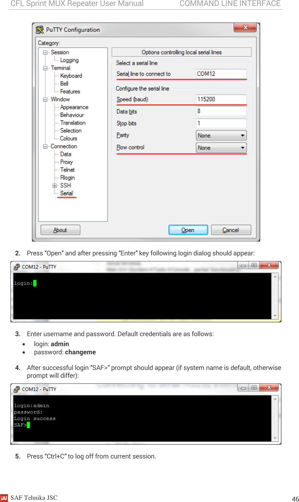 CFL Sprint MUX Repeater User Manual                   COMMAND LINE INTERFACE    SAF Tehnika JSC                                                                                                                                                          46  2. Press “Open” and after pressing “Enter” key following login dialog should appear:  3. Enter username and password. Default credentials are as follows:  login: admin  password: changeme 4. After successful login “SAF&gt;” prompt should appear (if system name is default, otherwise prompt will differ):  5. Press “Ctrl+C” to log off from current session.  