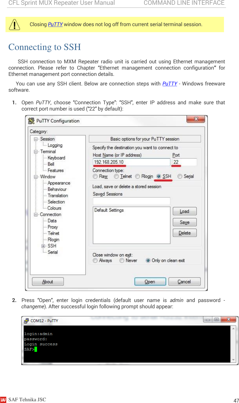 CFL Sprint MUX Repeater User Manual                   COMMAND LINE INTERFACE    SAF Tehnika JSC                                                                                                                                                          47 Connecting to SSH SSH  connection  to  MXM  Repeater radio  unit  is  carried  out  using  Ethernet  management connection.  Please  refer  to  Chapter  “Ethernet  management  connection  configuration” for Ethernet management port connection details. You can use any SSH client. Below are connection steps with PuTTY - Windows freeware software. 1. Open  PuTTY,  choose  “Connection  Type”:  “SSH”,  enter  IP  address  and  make  sure  that correct port number is used (“22” by default):  2. Press  “Open”,  enter  login  credentials  (default  user  name  is  admin  and  password  - changeme). After successful login following prompt should appear:   Closing PuTTY window does not log off from current serial terminal session.  
