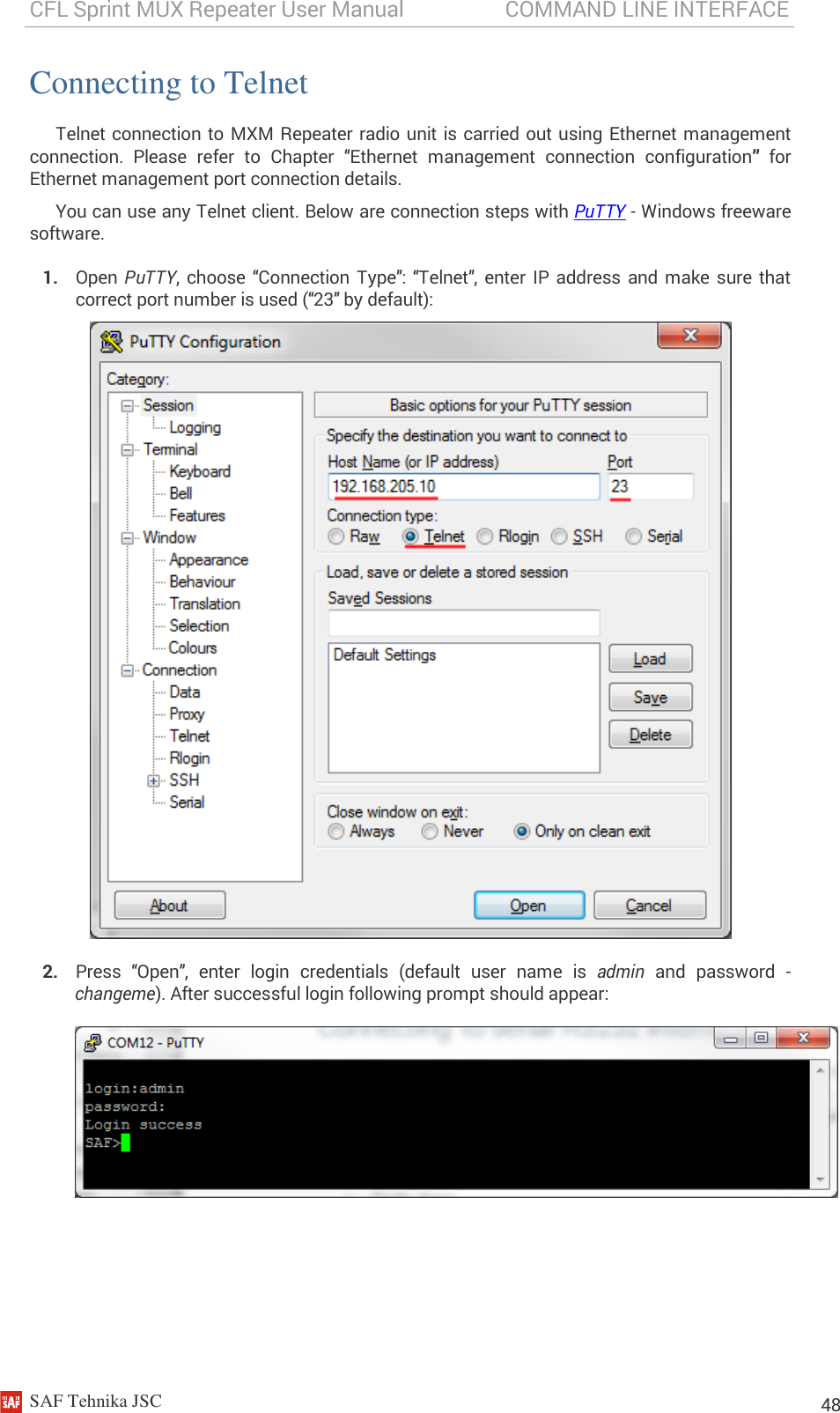 CFL Sprint MUX Repeater User Manual                   COMMAND LINE INTERFACE    SAF Tehnika JSC                                                                                                                                                          48 Connecting to Telnet Telnet connection  to MXM Repeater radio unit is carried out using Ethernet management connection.  Please  refer  to  Chapter  “Ethernet  management  connection  configuration” for Ethernet management port connection details. You can use any Telnet client. Below are connection steps with PuTTY - Windows freeware software. 1. Open  PuTTY, choose  “Connection  Type”:  “Telnet”,  enter IP address  and make sure that correct port number is used (“23” by default):  2. Press  “Open”,  enter  login  credentials  (default  user  name  is  admin  and  password  - changeme). After successful login following prompt should appear:        