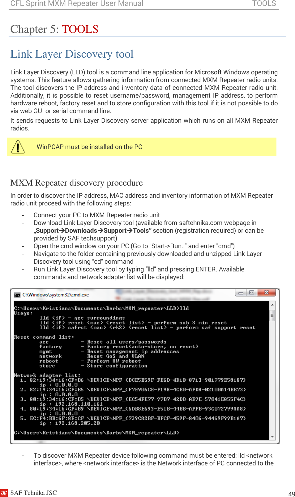 CFL Sprint MXM Repeater User Manual                                                          TOOLS    SAF Tehnika JSC                                                                                                                                                          49 Chapter 5: TOOLS Link Layer Discovery tool Link Layer Discovery (LLD) tool is a command line application for Microsoft Windows operating systems. This feature allows gathering information from connected MXM Repeater radio units. The tool discovers the IP address and inventory data of connected MXM Repeater radio unit. Additionally, it is possible to reset username/password, management IP address, to perform hardware reboot, factory reset and to store configuration with this tool if it is not possible to do via web GUI or serial command line.  It sends requests to Link Layer Discovery server application which runs on all MXM Repeater radios.   MXM Repeater discovery procedure In order to discover the IP address, MAC address and inventory information of MXM Repeater radio unit proceed with the following steps: -  Connect your PC to MXM Repeater radio unit  -  Download Link Layer Discovery tool (available from saftehnika.com webpage in „SupportDownloadsSupportTools” section (registration required) or can be provided by SAF techsupport) -  Open the cmd window on your PC (Go to &quot;Start-&gt;Run..&quot; and enter &quot;cmd&quot;) -  Navigate to the folder containing previously downloaded and unzipped Link Layer Discovery tool using “cd” command -  Run Link Layer Discovery tool by typing “lld” and pressing ENTER. Available commands and network adapter list will be displayed:    -  To discover MXM Repeater device following command must be entered: lld &lt;network interface&gt;, where &lt;network interface&gt; is the Network interface of PC connected to the  WinPCAP must be installed on the PC  