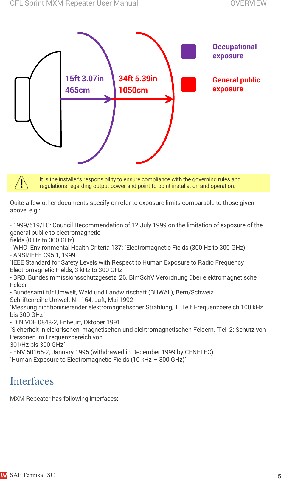 CFL Sprint MXM Repeater User Manual                                                   OVERVIEW    SAF Tehnika JSC                                                                                                                                                          5 Occupational exposure General public exposure 34ft 5.39in 1050cm 15ft 3.07in 465cm    It is the installer’s responsibility to ensure compliance with the governing rules and regulations regarding output power and point-to-point installation and operation.  Quite a few other documents specify or refer to exposure limits comparable to those given above, e.g.:  - 1999/519/EC: Council Recommendation of 12 July 1999 on the limitation of exposure of the general public to electromagnetic fields (0 Hz to 300 GHz) - WHO: Environmental Health Criteria 137: ´Electromagnetic Fields (300 Hz to 300 GHz)´ - ANSI/IEEE C95.1, 1999: ´IEEE Standard for Safety Levels with Respect to Human Exposure to Radio Frequency Electromagnetic Fields, 3 kHz to 300 GHz´ - BRD, Bundesimmissionsschutzgesetz, 26. BImSchV Verordnung über elektromagnetische Felder - Bundesamt für Umwelt, Wald und Landwirtschaft (BUWAL), Bern/Schweiz Schriftenreihe Umwelt Nr. 164, Luft, Mai 1992 ´Messung nichtionisierender elektromagnetischer Strahlung, 1. Teil: Frequenzbereich 100 kHz bis 300 GHz´ - DIN VDE 0848-2, Entwurf, Oktober 1991: ´Sicherheit in elektrischen, magnetischen und elektromagnetischen Feldern, ´Teil 2: Schutz von Personen im Frequenzbereich von 30 kHz bis 300 GHz´ - ENV 50166-2, January 1995 (withdrawed in December 1999 by CENELEC) ´Human Exposure to Electromagnetic Fields (10 kHz – 300 GHz)´ Interfaces MXM Repeater has following interfaces:  
