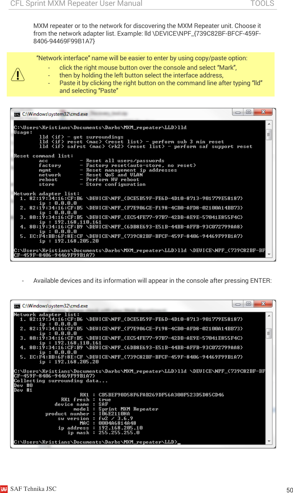 CFL Sprint MXM Repeater User Manual                                                          TOOLS    SAF Tehnika JSC                                                                                                                                                          50 MXM repeater or to the network for discovering the MXM Repeater unit. Choose it from the network adapter list. Example: lld \DEVICE\NPF_{739C82BF-BFCF-459F-8406-94469F99B1A7}     -  Available devices and its information will appear in the console after pressing ENTER:     “Network interface” name will be easier to enter by using copy/paste option: -  click the right mouse button over the console and select “Mark”, -  then by holding the left button select the interface address, -  Paste it by clicking the right button on the command line after typing “lld” and selecting “Paste” 