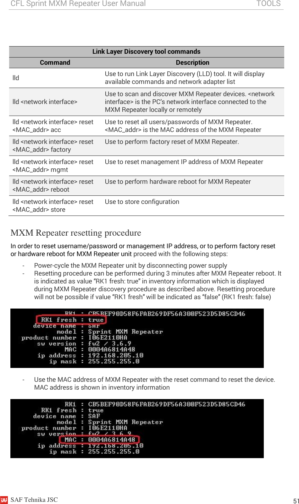 CFL Sprint MXM Repeater User Manual                                                          TOOLS    SAF Tehnika JSC                                                                                                                                                          51   Link Layer Discovery tool commands Command Description lld Use to run Link Layer Discovery (LLD) tool. It will display available commands and network adapter list lld &lt;network interface&gt; Use to scan and discover MXM Repeater devices. &lt;network interface&gt; is the PC’s network interface connected to the MXM Repeater locally or remotely lld &lt;network interface&gt; reset &lt;MAC_addr&gt; acc Use to reset all users/passwords of MXM Repeater. &lt;MAC_addr&gt; is the MAC address of the MXM Repeater lld &lt;network interface&gt; reset &lt;MAC_addr&gt; factory Use to perform factory reset of MXM Repeater.  lld &lt;network interface&gt; reset &lt;MAC_addr&gt; mgmt Use to reset management IP address of MXM Repeater lld &lt;network interface&gt; reset &lt;MAC_addr&gt; reboot Use to perform hardware reboot for MXM Repeater  lld &lt;network interface&gt; reset &lt;MAC_addr&gt; store Use to store configuration MXM Repeater resetting procedure In order to reset username/password or management IP address, or to perform factory reset or hardware reboot for MXM Repeater unit proceed with the following steps: -  Power-cycle the MXM Repeater unit by disconnecting power supply -  Resetting procedure can be performed during 3 minutes after MXM Repeater reboot. It is indicated as value “RK1 fresh: true” in inventory information which is displayed during MXM Repeater discovery procedure as described above. Resetting procedure will not be possible if value “RK1 fresh” will be indicated as “false” (RK1 fresh: false)    -  Use the MAC address of MXM Repeater with the reset command to reset the device. MAC address is shown in inventory information    