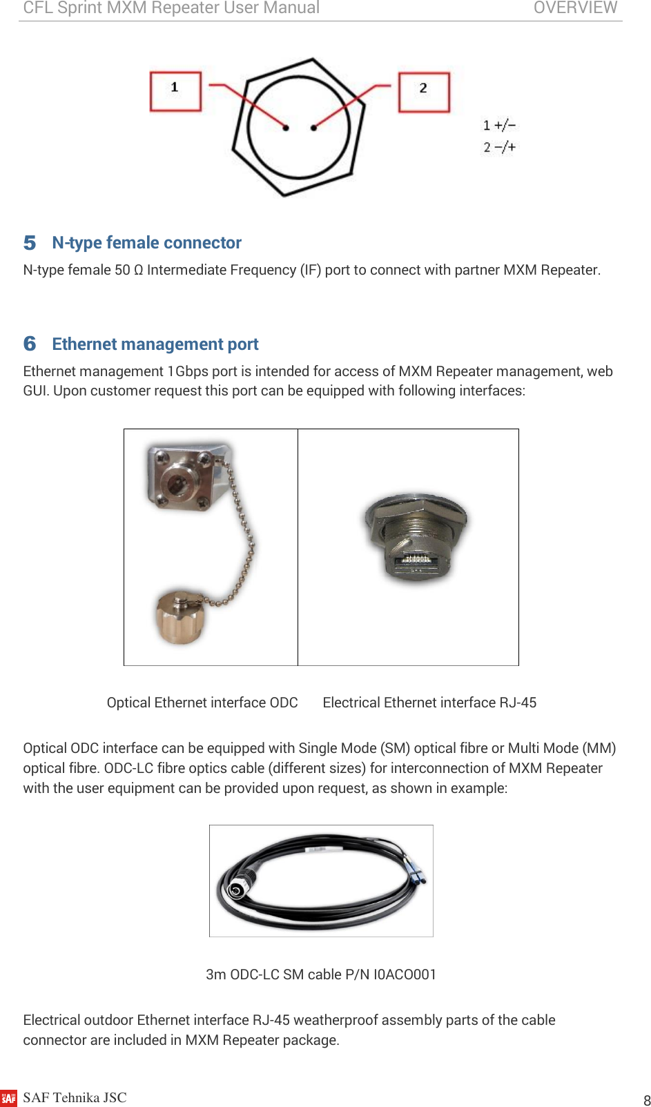 CFL Sprint MXM Repeater User Manual                                                   OVERVIEW    SAF Tehnika JSC                                                                                                                                                          8   5 N-type female connector N-type female 50 Ω Intermediate Frequency (IF) port to connect with partner MXM Repeater.  6 Ethernet management port Ethernet management 1Gbps port is intended for access of MXM Repeater management, web GUI. Upon customer request this port can be equipped with following interfaces:  Optical Ethernet interface ODC       Electrical Ethernet interface RJ-45 Optical ODC interface can be equipped with Single Mode (SM) optical fibre or Multi Mode (MM) optical fibre. ODC-LC fibre optics cable (different sizes) for interconnection of MXM Repeater with the user equipment can be provided upon request, as shown in example:  3m ODC-LC SM cable P/N I0ACO001 Electrical outdoor Ethernet interface RJ-45 weatherproof assembly parts of the cable connector are included in MXM Repeater package.