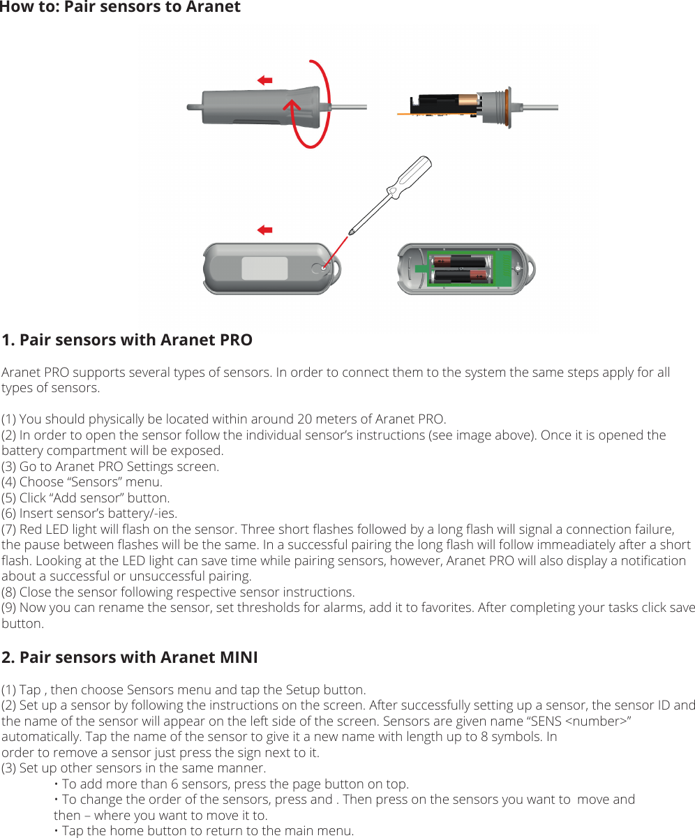 How to: Pair sensors to Aranet1. Pair sensors with Aranet PROAranet PRO supports several types of sensors. In order to connect them to the system the same steps apply for all types of sensors.(1) You should physically be located within around 20 meters of Aranet PRO.(2) In order to open the sensor follow the individual sensor’s instructions (see image above). Once it is opened the battery compartment will be exposed.(3) Go to Aranet PRO Settings screen.(4) Choose “Sensors” menu.(5) Click “Add sensor” button.(6) Insert sensor’s battery/-ies.(7) Red LED light will ﬂash on the sensor. Three short ﬂashes followed by a long ﬂash will signal a connection failure, the pause between ﬂashes will be the same. In a successful pairing the long ﬂash will follow immeadiately after a short ﬂash. Looking at the LED light can save time while pairing sensors, however, Aranet PRO will also display a notiﬁcation about a successful or unsuccessful pairing.(8) Close the sensor following respective sensor instructions.(9) Now you can rename the sensor, set thresholds for alarms, add it to favorites. After completing your tasks click save button.2. Pair sensors with Aranet MINI(1) Tap , then choose Sensors menu and tap the Setup button. (2) Set up a sensor by following the instructions on the screen. After successfully setting up a sensor, the sensor ID and the name of the sensor will appear on the left side of the screen. Sensors are given name “SENS &lt;number&gt;” automatically. Tap the name of the sensor to give it a new name with length up to 8 symbols. Inorder to remove a sensor just press the sign next to it.(3) Set up other sensors in the same manner.  • To add more than 6 sensors, press the page button on top.  • To change the order of the sensors, press and . Then press on the sensors you want to  move and   then – where you want to move it to.  • Tap the home button to return to the main menu.