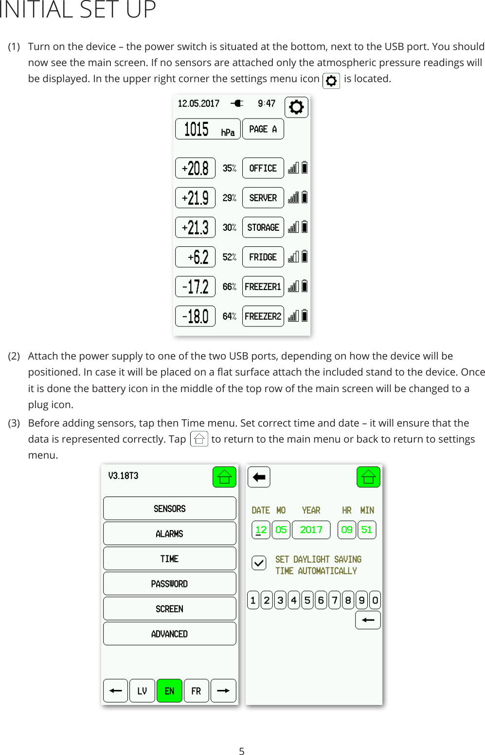 5INITIAL SET UP(1)  Turn on the device – the power switch is situated at the bottom, next to the USB port. You should now see the main screen. If no sensors are attached only the atmospheric pressure readings will be displayed. In the upper right corner the settings menu icon  is located.(2)  Attach the power supply to one of the two USB ports, depending on how the device will be positioned. In case it will be placed on a at surface attach the included stand to the device. Once it is done the battery icon in the middle of the top row of the main screen will be changed to a plug icon.(3)  Before adding sensors, tap then Time menu. Set correct time and date – it will ensure that the data is represented correctly. Tap  to return to the main menu or back to return to settings menu.