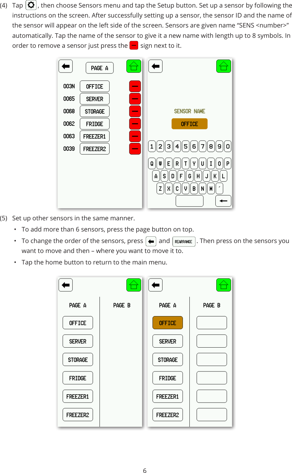 6(4)  Tap   , then choose Sensors menu and tap the Setup button. Set up a sensor by following the instructions on the screen. After successfully setting up a sensor, the sensor ID and the name of the sensor will appear on the left side of the screen. Sensors are given name “SENS &lt;number&gt;” automatically. Tap the name of the sensor to give it a new name with length up to 8 symbols. In order to remove a sensor just press the   sign next to it.(5)  Set up other sensors in the same manner. •  To add more than 6 sensors, press the page button on top. •  To change the order of the sensors, press  and  . Then press on the sensors you want to move and then – where you want to move it to.•  Tap the home button to return to the main menu.